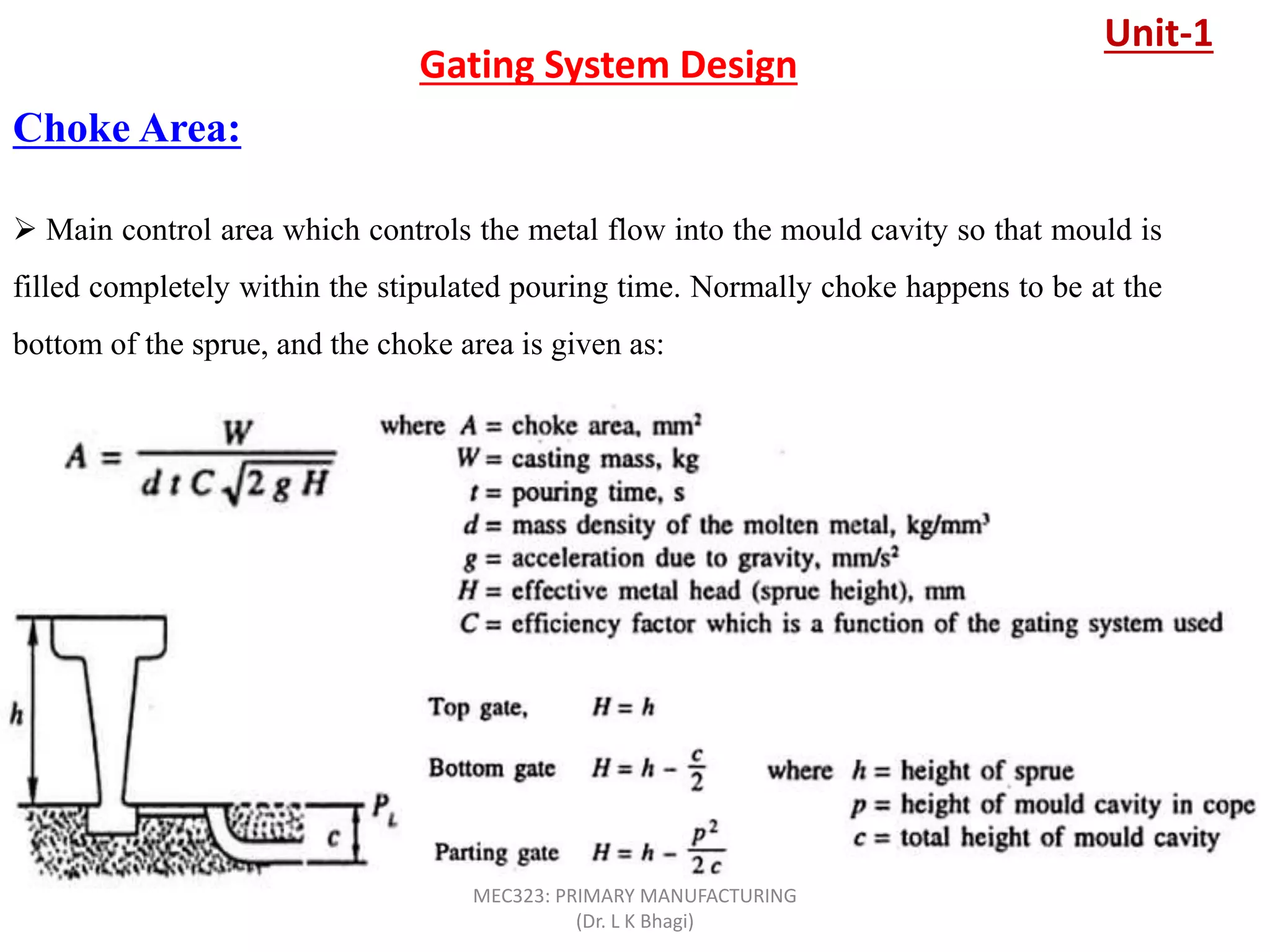 Choke Area:
Gating System Design
 Main control area which controls the metal flow into the mould cavity so that mould is
filled completely within the stipulated pouring time. Normally choke happens to be at the
bottom of the sprue, and the choke area is given as:
Unit-1
MEC323: PRIMARY MANUFACTURING
(Dr. L K Bhagi)
 