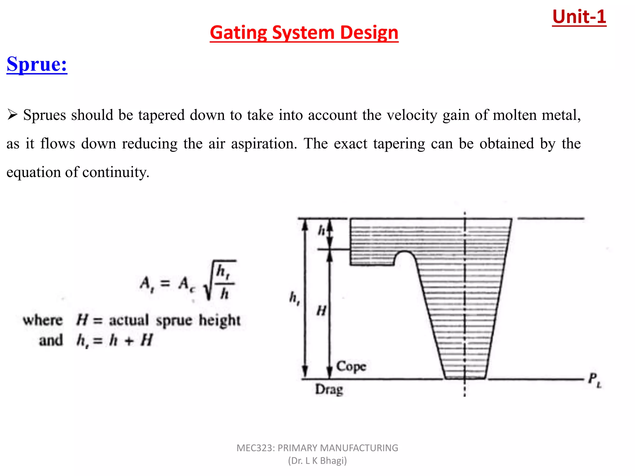 Sprue:
Gating System Design
 Sprues should be tapered down to take into account the velocity gain of molten metal,
as it flows down reducing the air aspiration. The exact tapering can be obtained by the
equation of continuity.
Unit-1
MEC323: PRIMARY MANUFACTURING
(Dr. L K Bhagi)
 