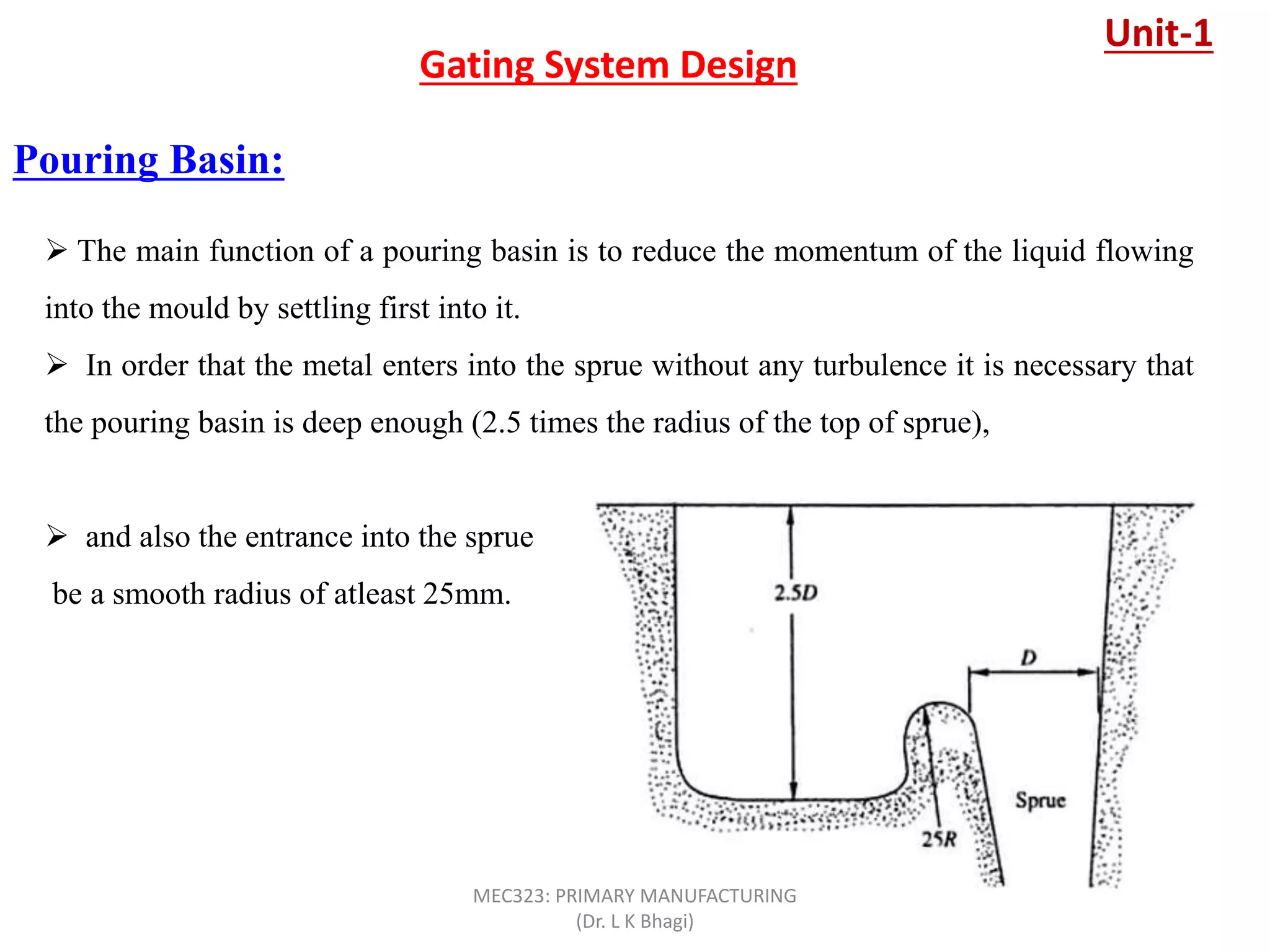 Pouring Basin:
Gating System Design
 The main function of a pouring basin is to reduce the momentum of the liquid flowing
into the mould by settling first into it.
 In order that the metal enters into the sprue without any turbulence it is necessary that
the pouring basin is deep enough (2.5 times the radius of the top of sprue),
 and also the entrance into the sprue
be a smooth radius of atleast 25mm.
Unit-1
MEC323: PRIMARY MANUFACTURING
(Dr. L K Bhagi)
 