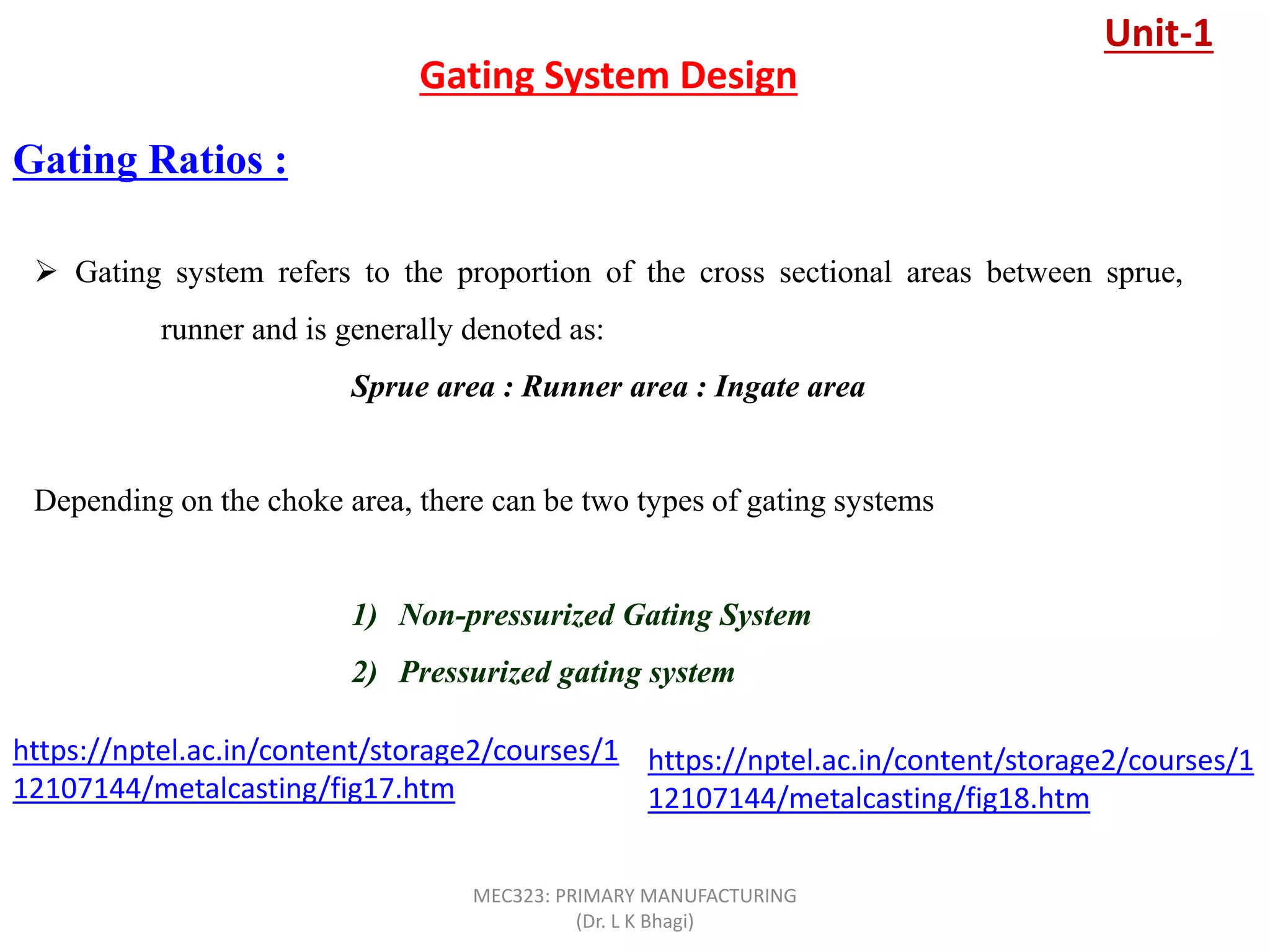 Gating Ratios :
Gating System Design
 Gating system refers to the proportion of the cross sectional areas between sprue,
runner and is generally denoted as:
Sprue area : Runner area : Ingate area
Depending on the choke area, there can be two types of gating systems
1) Non-pressurized Gating System
2) Pressurized gating system
Unit-1
https://nptel.ac.in/content/storage2/courses/1
12107144/metalcasting/fig17.htm
https://nptel.ac.in/content/storage2/courses/1
12107144/metalcasting/fig18.htm
MEC323: PRIMARY MANUFACTURING
(Dr. L K Bhagi)
 