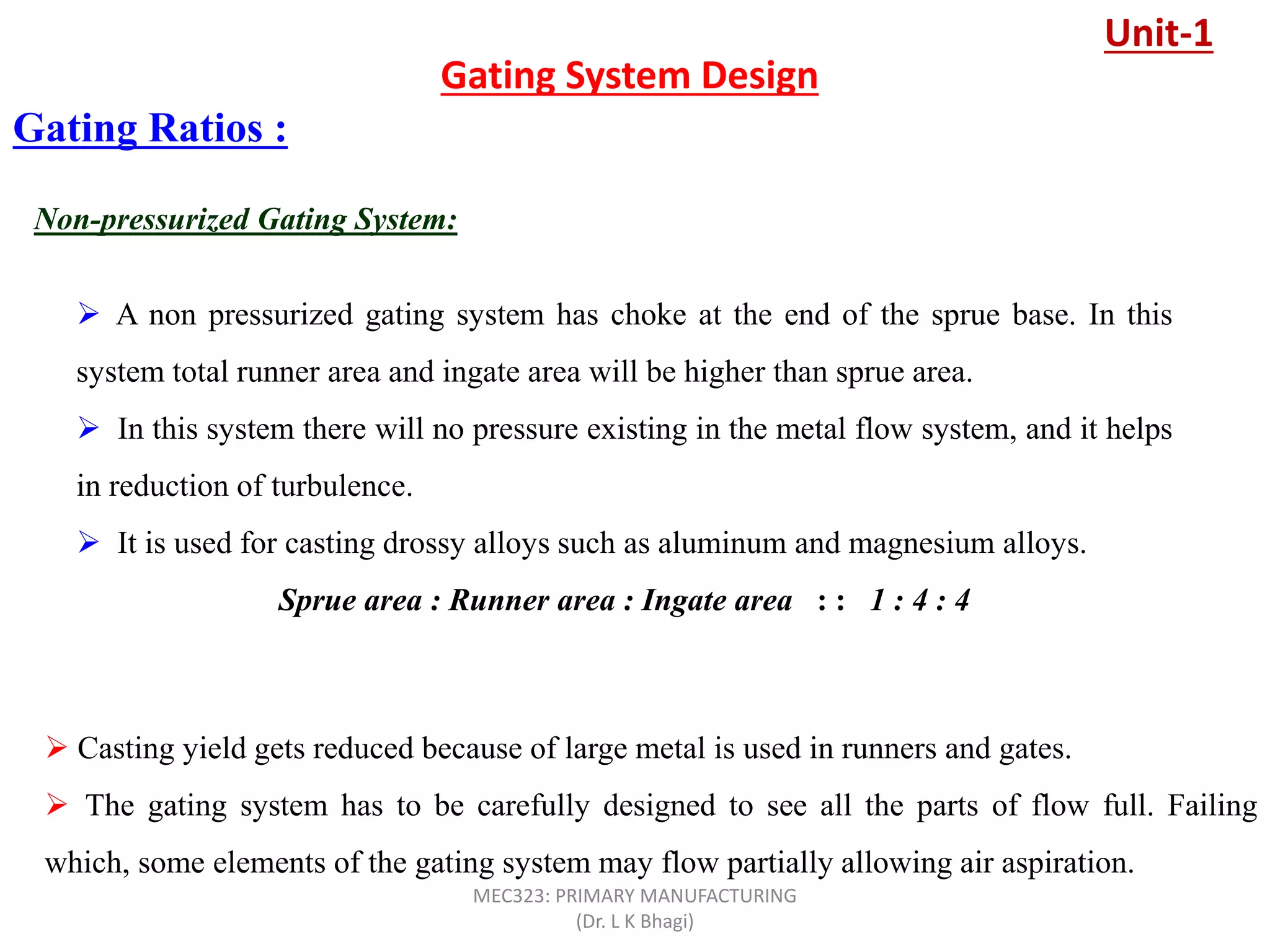Non-pressurized Gating System:
Gating Ratios :
 A non pressurized gating system has choke at the end of the sprue base. In this
system total runner area and ingate area will be higher than sprue area.
 In this system there will no pressure existing in the metal flow system, and it helps
in reduction of turbulence.
 It is used for casting drossy alloys such as aluminum and magnesium alloys.
Sprue area : Runner area : Ingate area : : 1 : 4 : 4
 Casting yield gets reduced because of large metal is used in runners and gates.
 The gating system has to be carefully designed to see all the parts of flow full. Failing
which, some elements of the gating system may flow partially allowing air aspiration.
Gating System Design
Unit-1
MEC323: PRIMARY MANUFACTURING
(Dr. L K Bhagi)
 