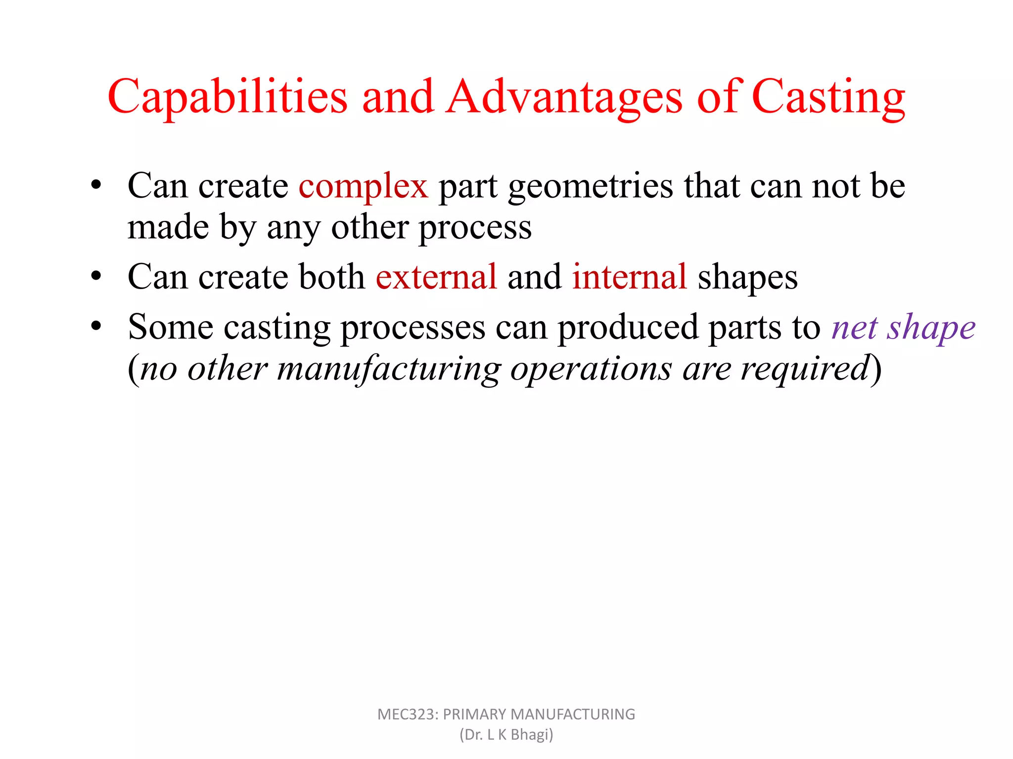 Capabilities and Advantages of Casting
• Can create complex part geometries that can not be
made by any other process
• Can create both external and internal shapes
• Some casting processes can produced parts to net shape
(no other manufacturing operations are required)
• Can produce very large parts (with weight more than
100 tons), like m/c bed
• Casting can be applied to shape any metal that can melt
• Some casting methods are suited to mass production
• Can also be applied on polymers and ceramics
MEC323: PRIMARY MANUFACTURING
(Dr. L K Bhagi)
 