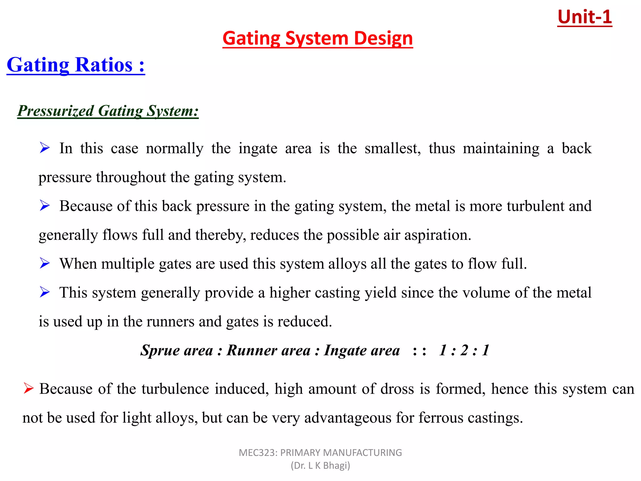Pressurized Gating System:
Gating Ratios :
 In this case normally the ingate area is the smallest, thus maintaining a back
pressure throughout the gating system.
 Because of this back pressure in the gating system, the metal is more turbulent and
generally flows full and thereby, reduces the possible air aspiration.
 When multiple gates are used this system alloys all the gates to flow full.
 This system generally provide a higher casting yield since the volume of the metal
is used up in the runners and gates is reduced.
Sprue area : Runner area : Ingate area : : 1 : 2 : 1
 Because of the turbulence induced, high amount of dross is formed, hence this system can
not be used for light alloys, but can be very advantageous for ferrous castings.
Gating System Design
Unit-1
MEC323: PRIMARY MANUFACTURING
(Dr. L K Bhagi)
 
