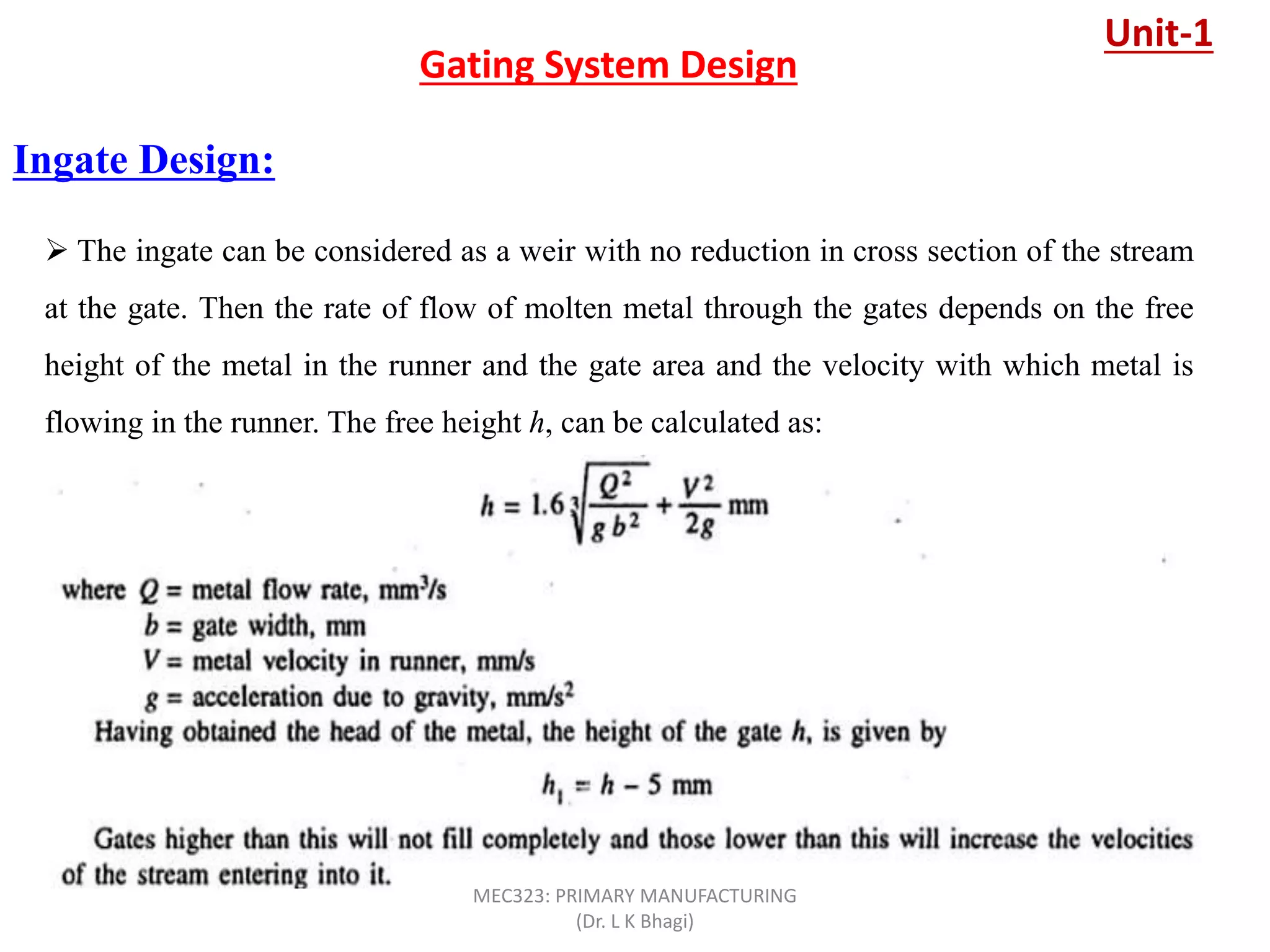 Ingate Design:
Gating System Design
 The ingate can be considered as a weir with no reduction in cross section of the stream
at the gate. Then the rate of flow of molten metal through the gates depends on the free
height of the metal in the runner and the gate area and the velocity with which metal is
flowing in the runner. The free height h, can be calculated as:
Unit-1
MEC323: PRIMARY MANUFACTURING
(Dr. L K Bhagi)
 