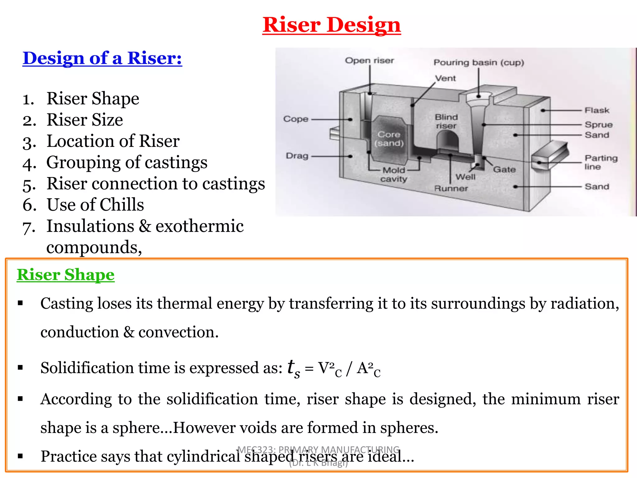 Riser Design
Design of a Riser:
1. Riser Shape
2. Riser Size
3. Location of Riser
4. Grouping of castings
5. Riser connection to castings
6. Use of Chills
7. Insulations & exothermic
compounds,
Riser Shape
 Casting loses its thermal energy by transferring it to its surroundings by radiation,
conduction & convection.
 Solidification time is expressed as: ts = V2
C / A2
C
 According to the solidification time, riser shape is designed, the minimum riser
shape is a sphere…However voids are formed in spheres.
 Practice says that cylindrical shaped risers are ideal…
MEC323: PRIMARY MANUFACTURING
(Dr. L K Bhagi)
 