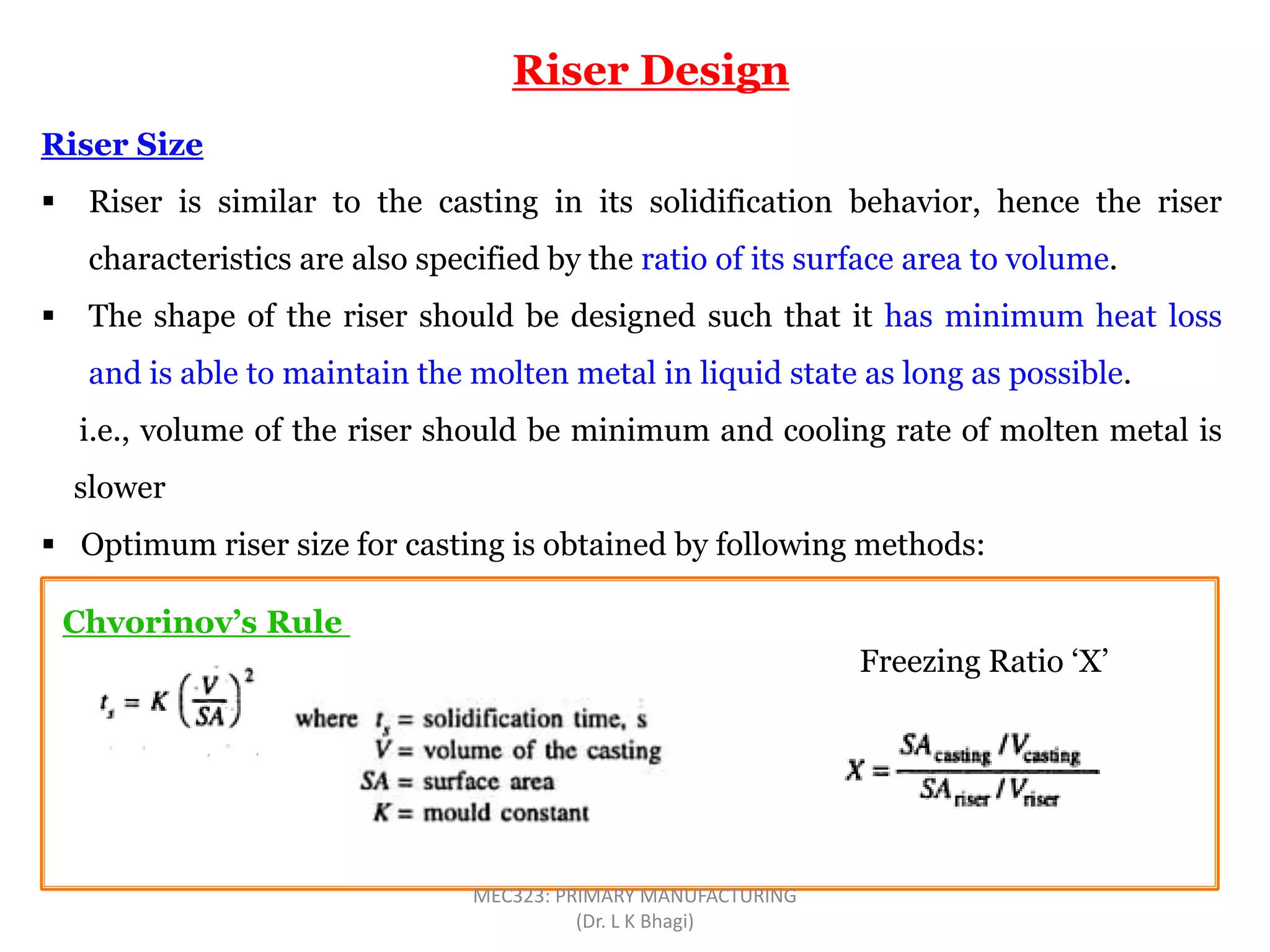 Riser Size
 Riser is similar to the casting in its solidification behavior, hence the riser
characteristics are also specified by the ratio of its surface area to volume.
 The shape of the riser should be designed such that it has minimum heat loss
and is able to maintain the molten metal in liquid state as long as possible.
i.e., volume of the riser should be minimum and cooling rate of molten metal is
slower
 Optimum riser size for casting is obtained by following methods:
Riser Design
Chvorinov’s Rule
Freezing Ratio ‘X’
MEC323: PRIMARY MANUFACTURING
(Dr. L K Bhagi)
 