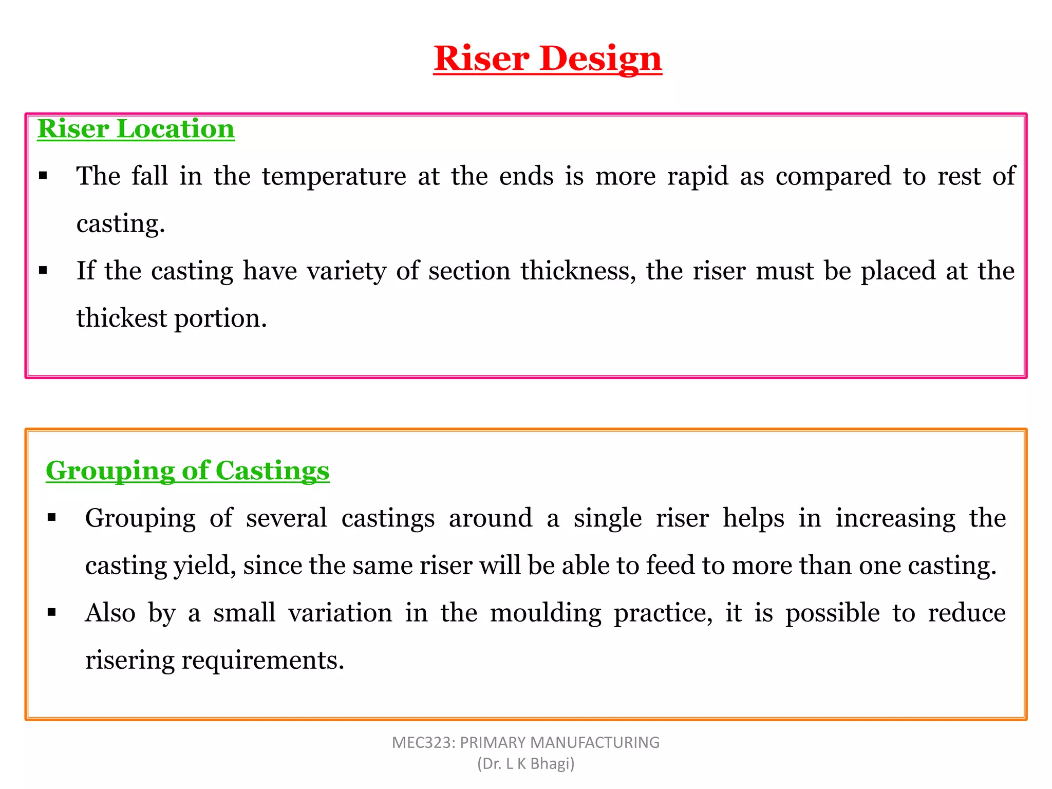 Riser Location
 The fall in the temperature at the ends is more rapid as compared to rest of
casting.
 If the casting have variety of section thickness, the riser must be placed at the
thickest portion.
Riser Design
Grouping of Castings
 Grouping of several castings around a single riser helps in increasing the
casting yield, since the same riser will be able to feed to more than one casting.
 Also by a small variation in the moulding practice, it is possible to reduce
risering requirements.
MEC323: PRIMARY MANUFACTURING
(Dr. L K Bhagi)
 