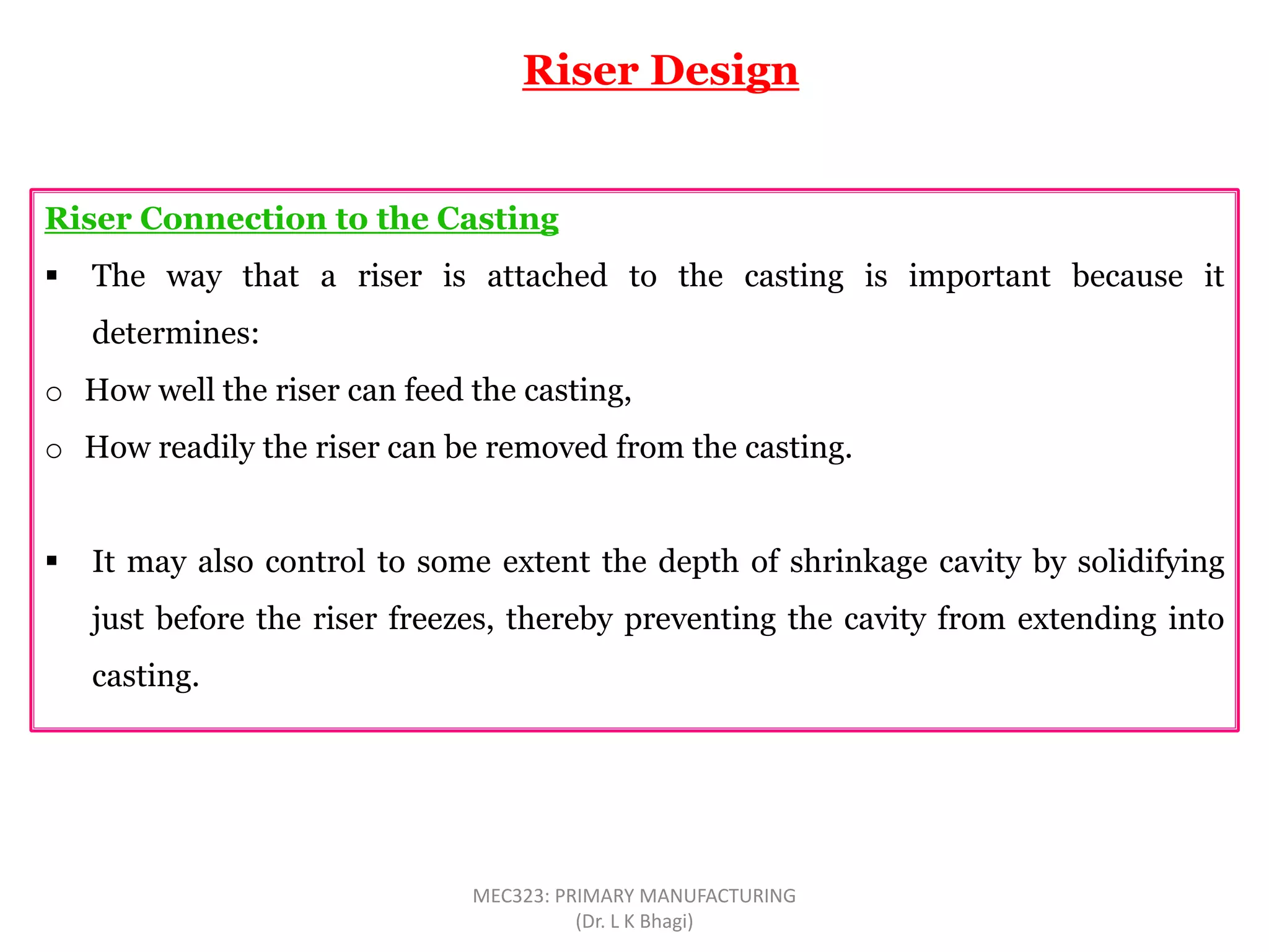 Riser Connection to the Casting
 The way that a riser is attached to the casting is important because it
determines:
o How well the riser can feed the casting,
o How readily the riser can be removed from the casting.
 It may also control to some extent the depth of shrinkage cavity by solidifying
just before the riser freezes, thereby preventing the cavity from extending into
casting.
Riser Design
MEC323: PRIMARY MANUFACTURING
(Dr. L K Bhagi)
 