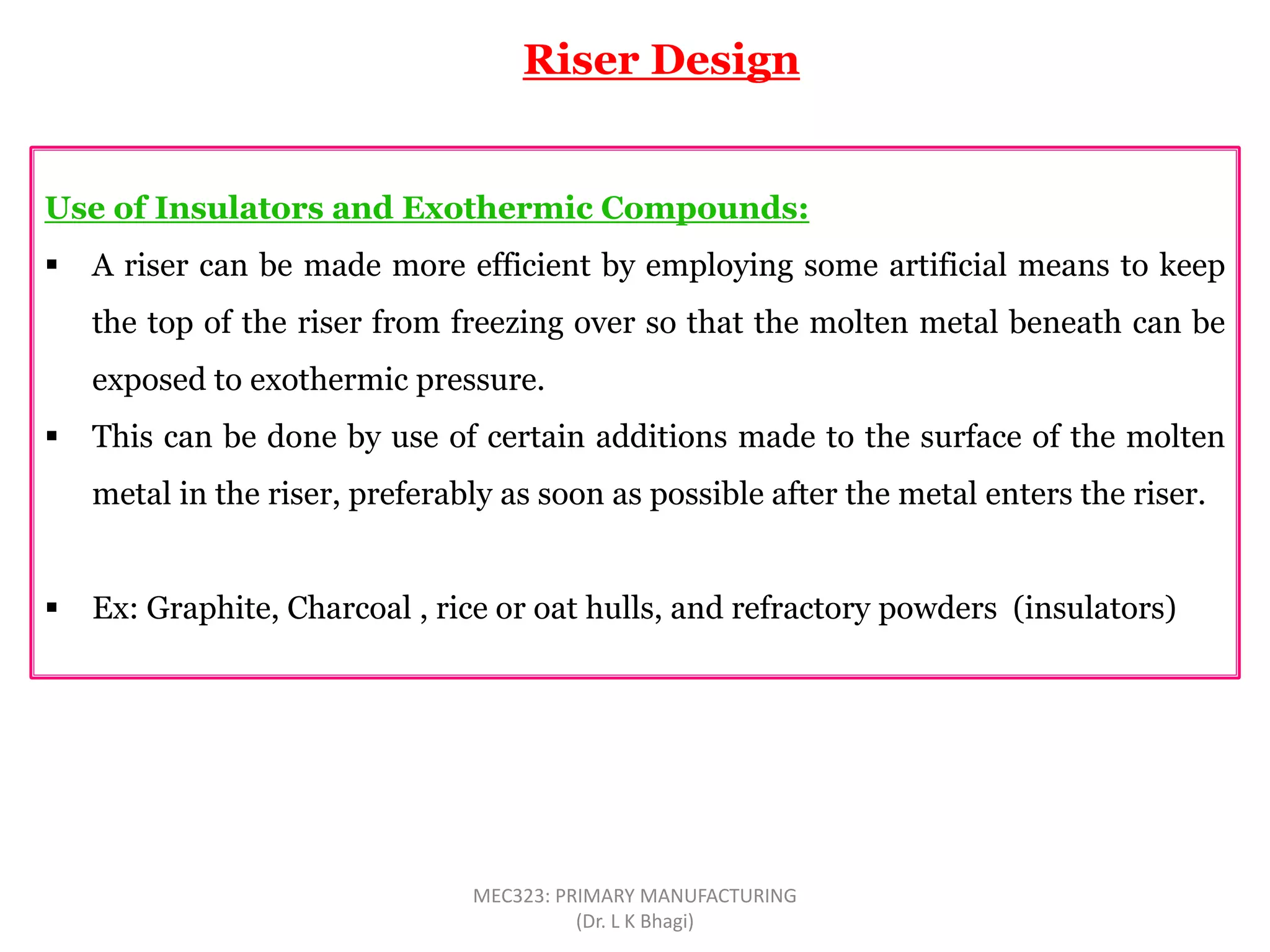 Use of Insulators and Exothermic Compounds:
 A riser can be made more efficient by employing some artificial means to keep
the top of the riser from freezing over so that the molten metal beneath can be
exposed to exothermic pressure.
 This can be done by use of certain additions made to the surface of the molten
metal in the riser, preferably as soon as possible after the metal enters the riser.
 Ex: Graphite, Charcoal , rice or oat hulls, and refractory powders (insulators)
Riser Design
MEC323: PRIMARY MANUFACTURING
(Dr. L K Bhagi)
 