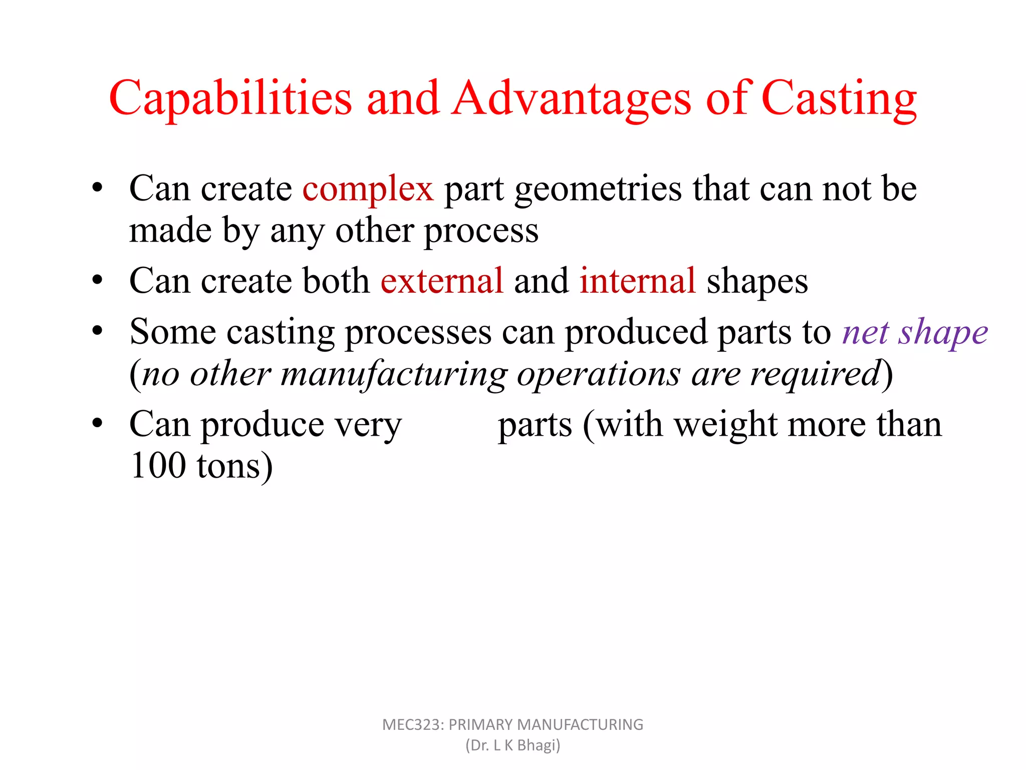 Capabilities and Advantages of Casting
• Can create complex part geometries that can not be
made by any other process
• Can create both external and internal shapes
• Some casting processes can produced parts to net shape
(no other manufacturing operations are required)
• Can produce very large parts (with weight more than
100 tons)
• Casting can be applied to shape any metal that can melt
• Some casting methods are suited to mass production
• Can also be applied on polymers and ceramics
MEC323: PRIMARY MANUFACTURING
(Dr. L K Bhagi)
 