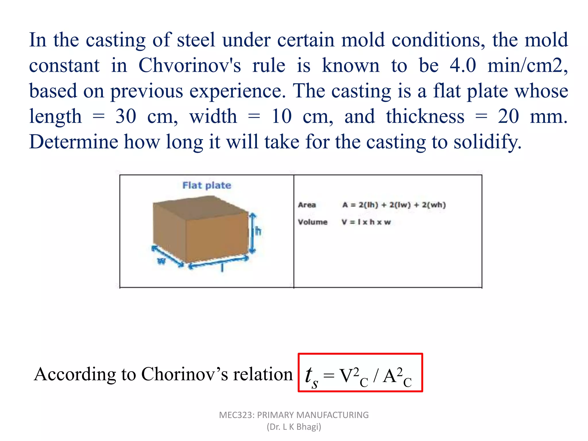 In the casting of steel under certain mold conditions, the mold
constant in Chvorinov's rule is known to be 4.0 min/cm2,
based on previous experience. The casting is a flat plate whose
length = 30 cm, width = 10 cm, and thickness = 20 mm.
Determine how long it will take for the casting to solidify.
Surface area of flat plate (A) = 2(30 x 10 + 30 x 2 + 10 x 2) = 760 cm2
According to Chorinov’s relation
30 cm
10 cm
20 mm
Volume of the steel casting (V) = 30 x 10 x 2 = 600 cm3
ts = V2
C / A2
C
= 4(600/760)2 = 2.49 minMEC323: PRIMARY MANUFACTURING
(Dr. L K Bhagi)
 