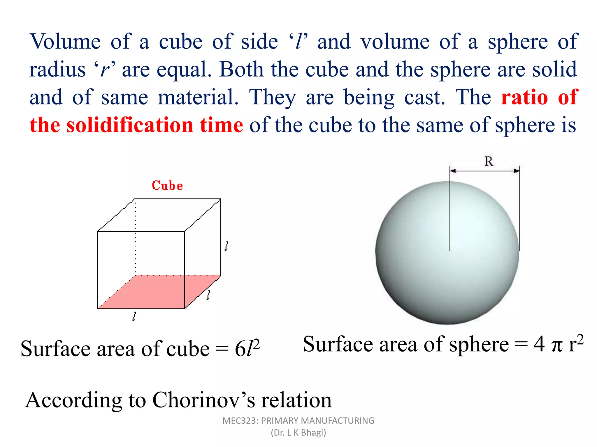 Volume of a cube of side ‘l’ and volume of a sphere of
radius ‘r’ are equal. Both the cube and the sphere are solid
and of same material. They are being cast. The ratio of
the solidification time of the cube to the same of sphere is
Surface area of cube = 6l2 Surface area of sphere = 4 π r2
According to Chorinov’s relation
MEC323: PRIMARY MANUFACTURING
(Dr. L K Bhagi)
 
