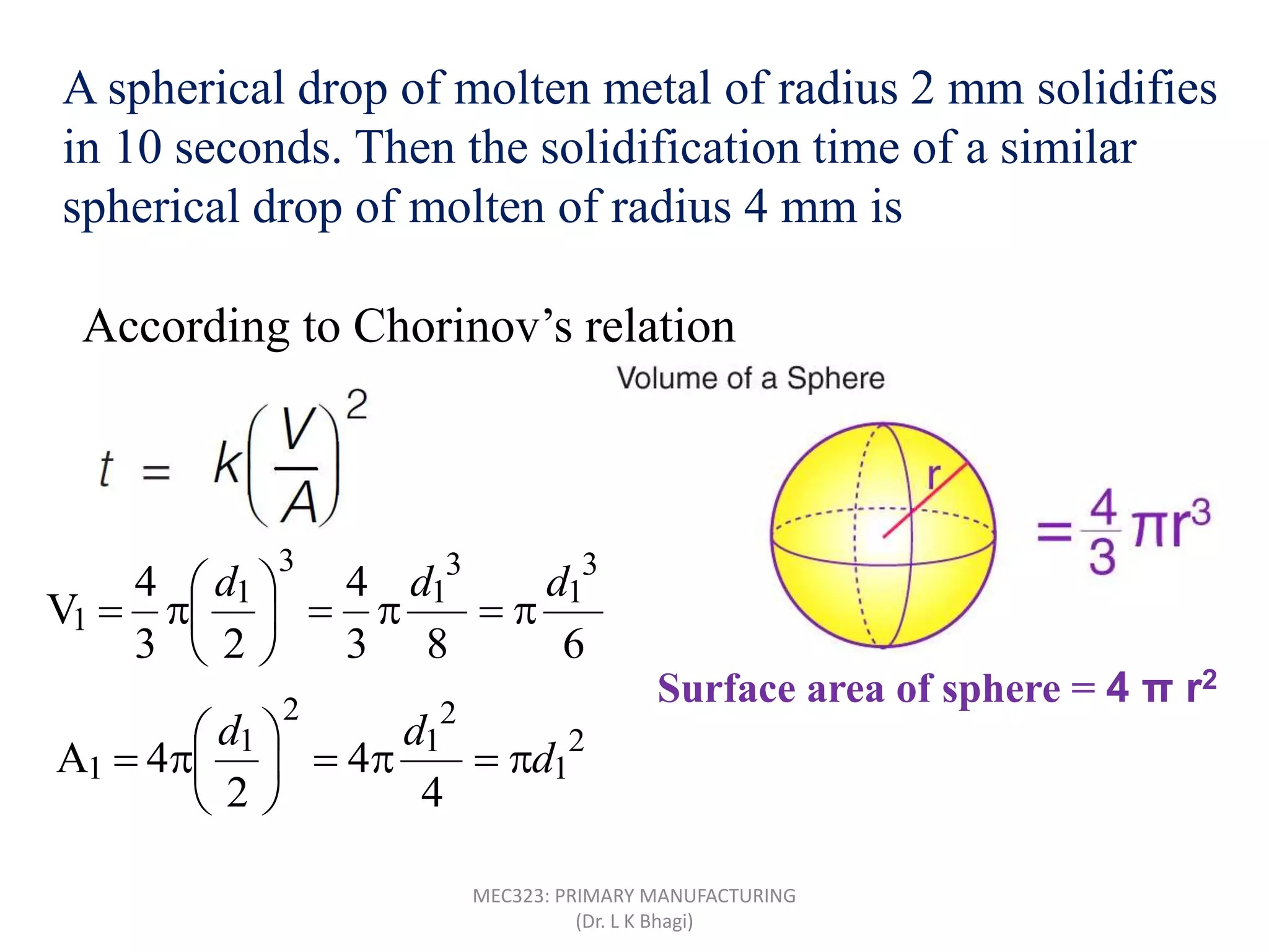 A spherical drop of molten metal of radius 2 mm solidifies
in 10 seconds. Then the solidification time of a similar
spherical drop of molten of radius 4 mm is
According to Chorinov’s relation
Surface area of sphere = 4 π r2
683
4
23
4
V
3
1
3
1
3
1
1
ddd







2
1
2
1
2
1
1
4
4
2
4A d
dd







MEC323: PRIMARY MANUFACTURING
(Dr. L K Bhagi)
 