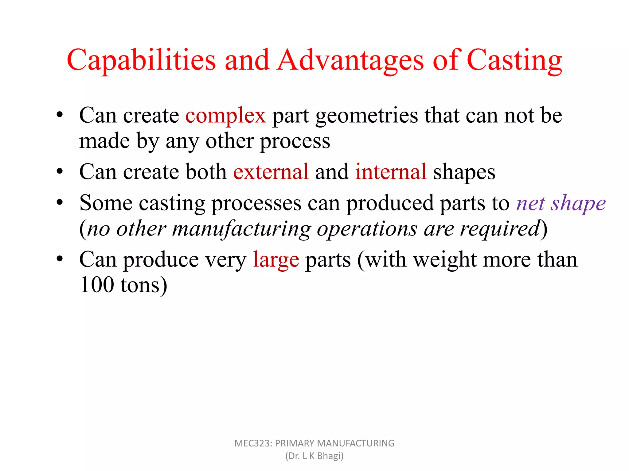 Capabilities and Advantages of Casting
• Can create complex part geometries that can not be
made by any other process
• Can create both external and internal shapes
• Some casting processes can produced parts to net shape
(no other manufacturing operations are required)
• Can produce very large parts (with weight more than
100 tons)
• Casting can be applied to shape any metal that can melt
• Some casting methods are suited to mass production
• Can also be applied on polymers and ceramics
MEC323: PRIMARY MANUFACTURING
(Dr. L K Bhagi)
 