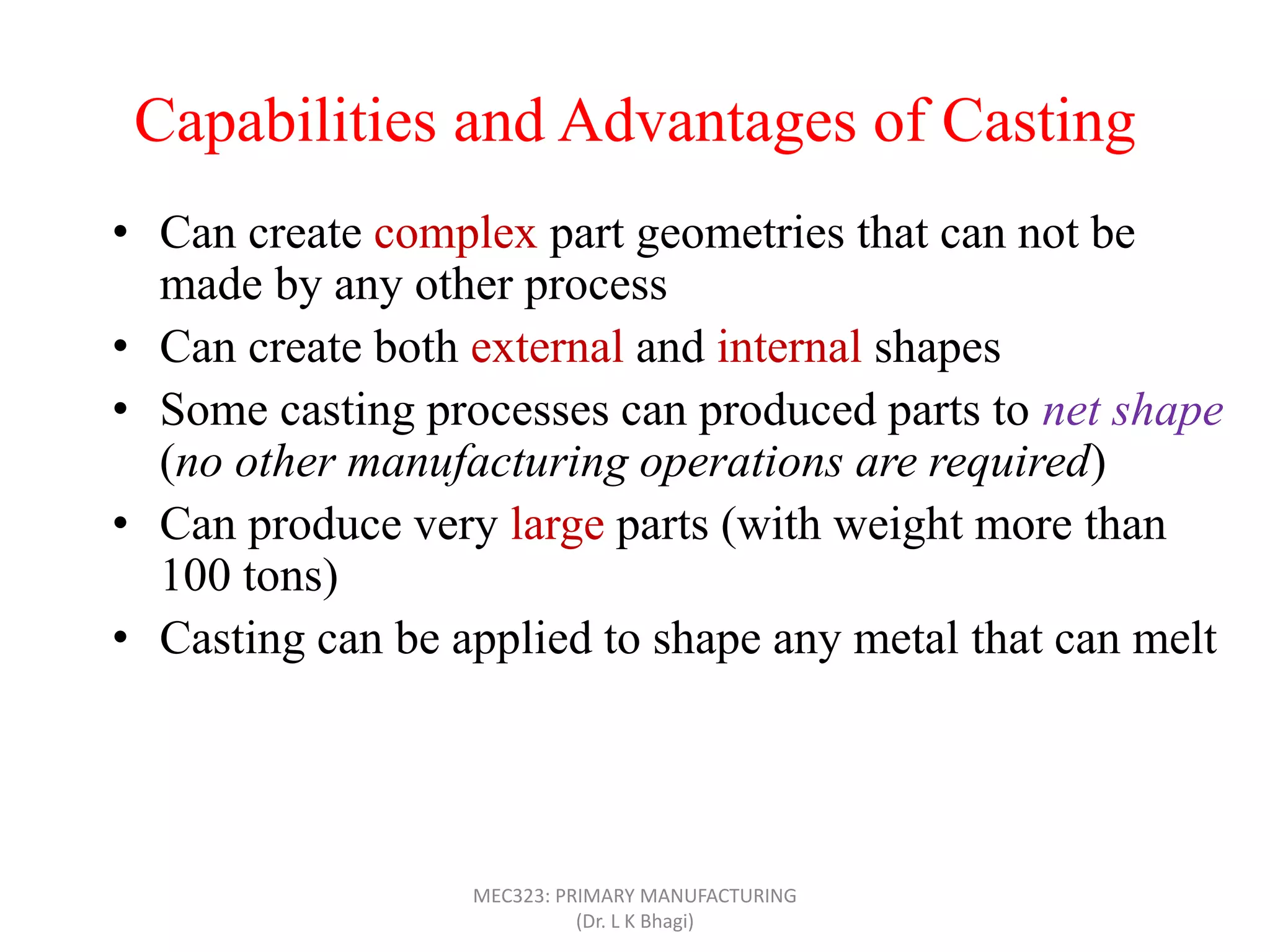 Capabilities and Advantages of Casting
• Can create complex part geometries that can not be
made by any other process
• Can create both external and internal shapes
• Some casting processes can produced parts to net shape
(no other manufacturing operations are required)
• Can produce very large parts (with weight more than
100 tons)
• Casting can be applied to shape any metal that can melt
• Some casting methods are suited to mass production
• Can also be applied on polymers and ceramics
MEC323: PRIMARY MANUFACTURING
(Dr. L K Bhagi)
 