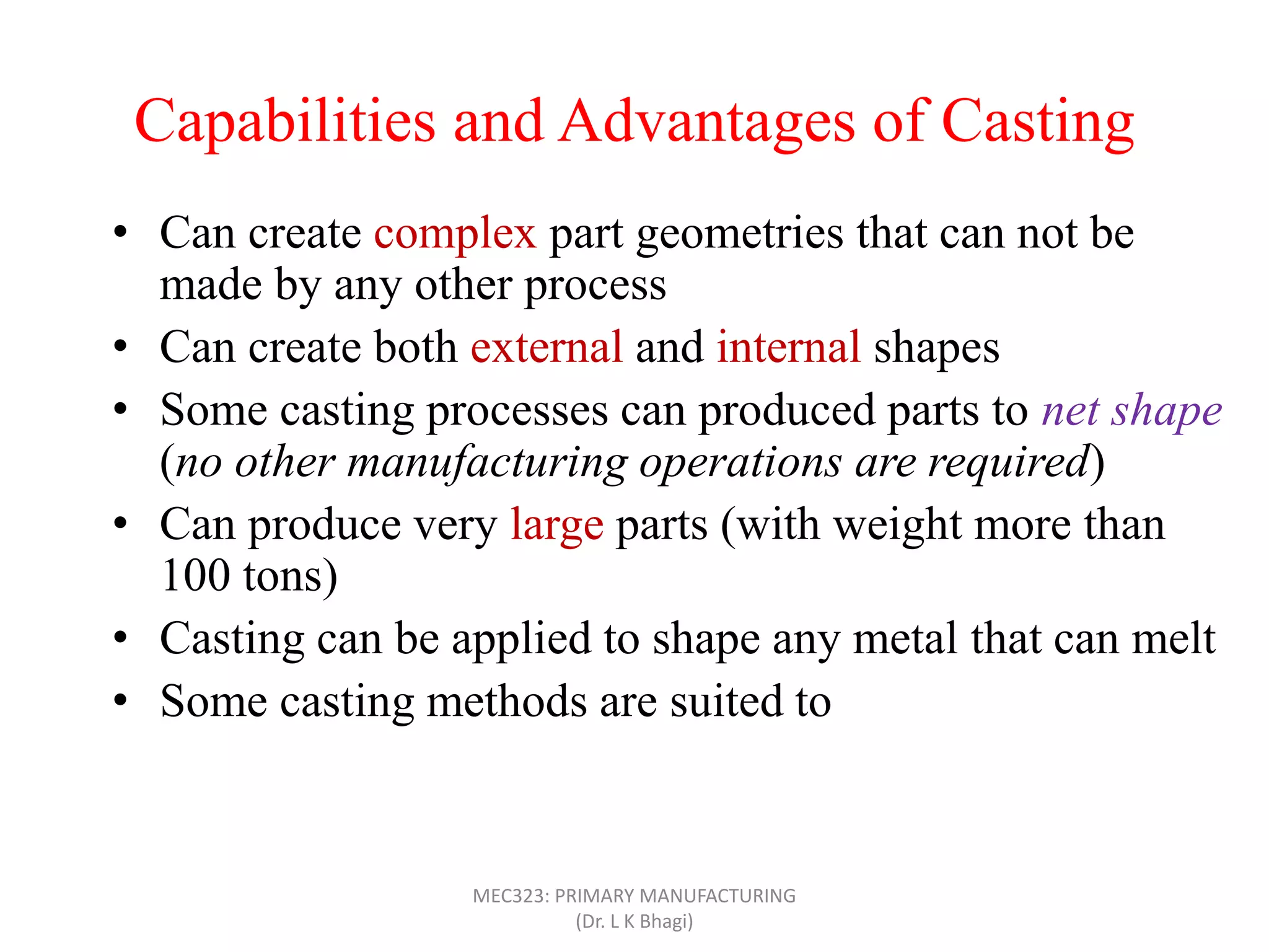 Capabilities and Advantages of Casting
• Can create complex part geometries that can not be
made by any other process
• Can create both external and internal shapes
• Some casting processes can produced parts to net shape
(no other manufacturing operations are required)
• Can produce very large parts (with weight more than
100 tons)
• Casting can be applied to shape any metal that can melt
• Some casting methods are suited to mass production
• Can also be applied on polymers and ceramics
MEC323: PRIMARY MANUFACTURING
(Dr. L K Bhagi)
 