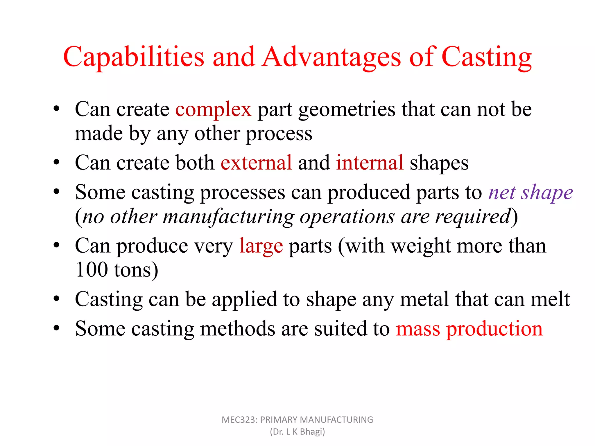 Capabilities and Advantages of Casting
• Can create complex part geometries that can not be
made by any other process
• Can create both external and internal shapes
• Some casting processes can produced parts to net shape
(no other manufacturing operations are required)
• Can produce very large parts (with weight more than
100 tons)
• Casting can be applied to shape any metal that can melt
• Some casting methods are suited to mass production
• Can also be applied on polymers and ceramics
MEC323: PRIMARY MANUFACTURING
(Dr. L K Bhagi)
 