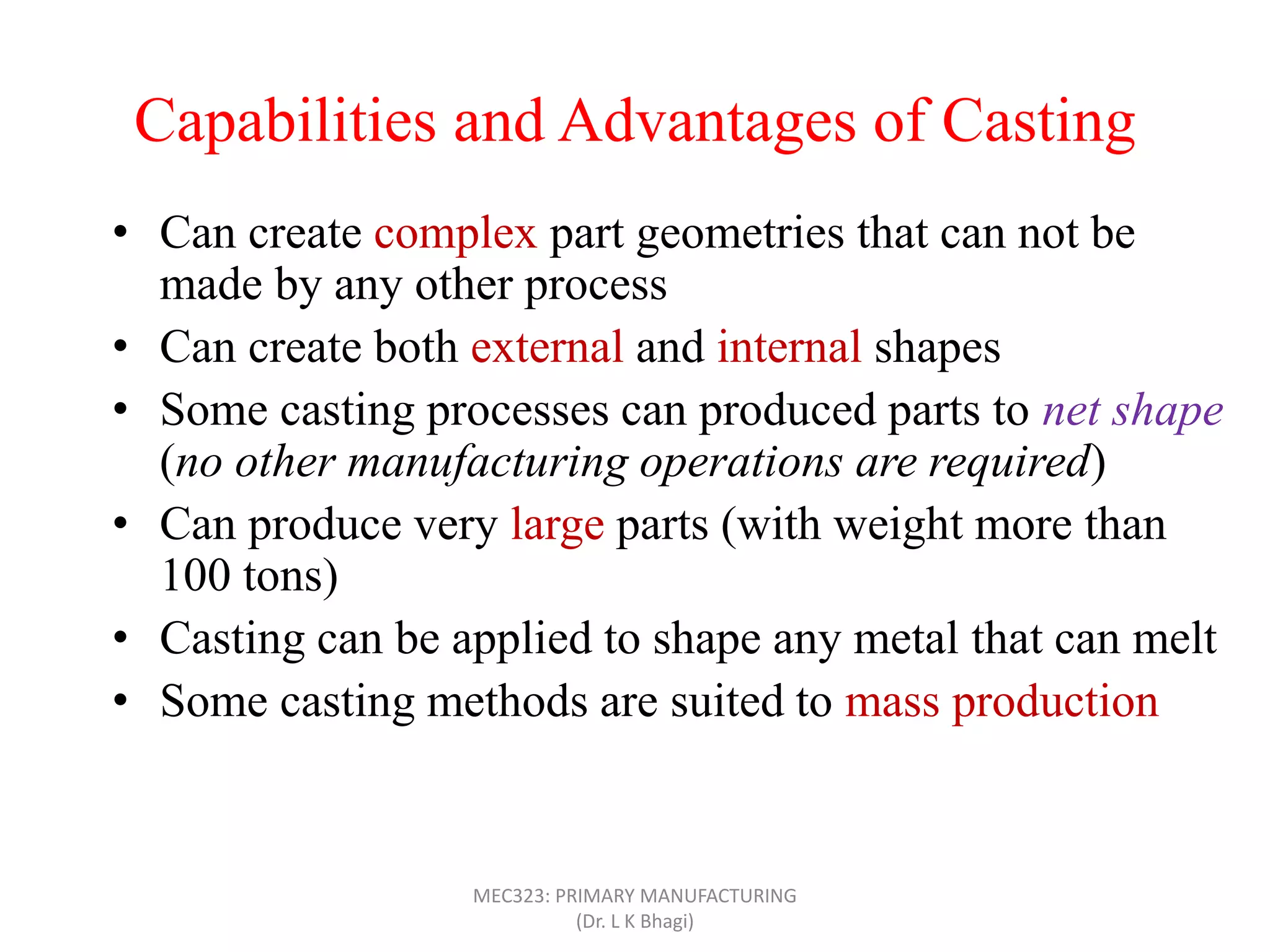 Capabilities and Advantages of Casting
• Can create complex part geometries that can not be
made by any other process
• Can create both external and internal shapes
• Some casting processes can produced parts to net shape
(no other manufacturing operations are required)
• Can produce very large parts (with weight more than
100 tons)
• Casting can be applied to shape any metal that can melt
• Some casting methods are suited to mass production
• Can also be applied on polymers and ceramics
MEC323: PRIMARY MANUFACTURING
(Dr. L K Bhagi)
 