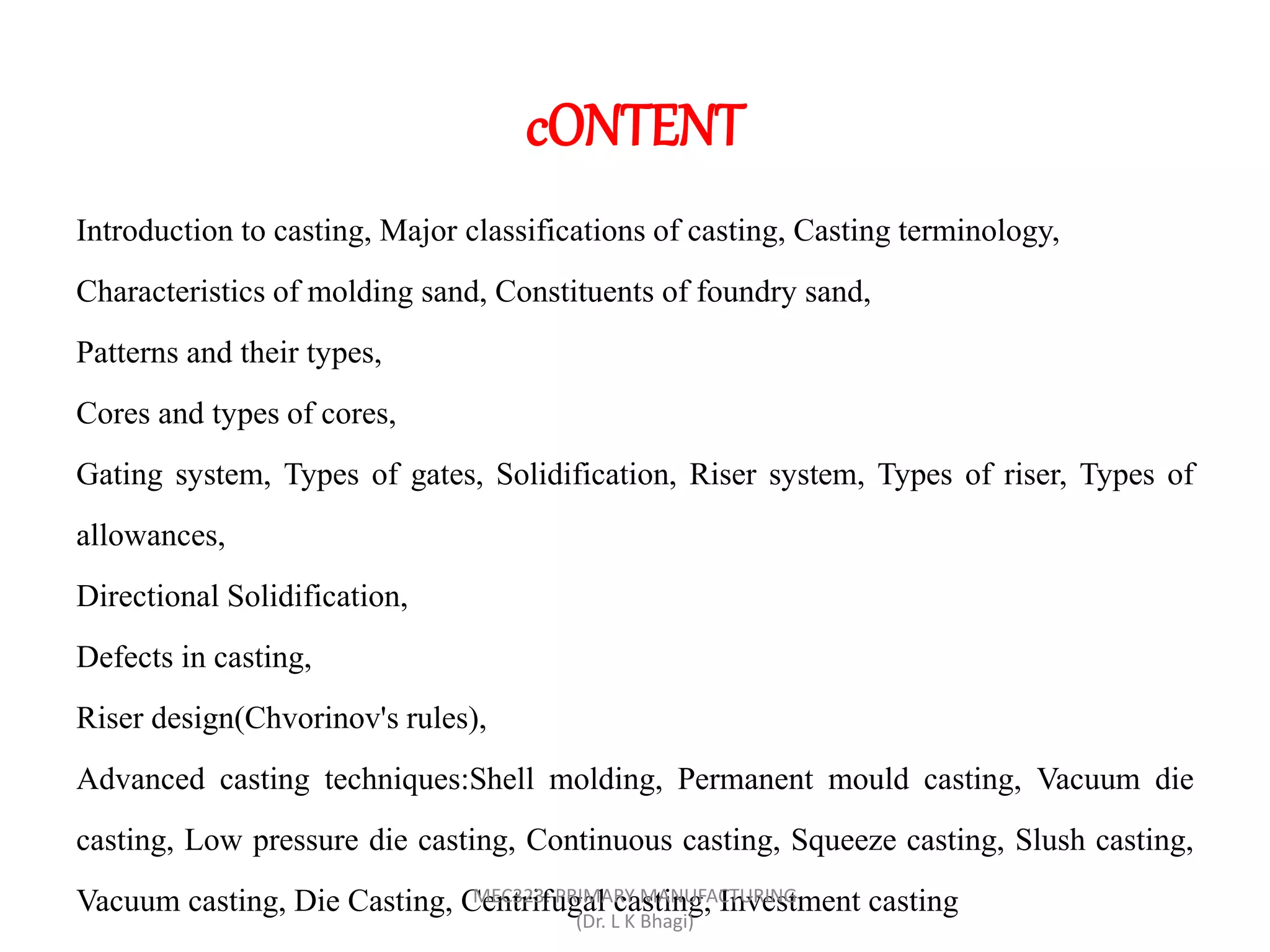 cONTENT
Introduction to casting, Major classifications of casting, Casting terminology,
Characteristics of molding sand, Constituents of foundry sand,
Patterns and their types,
Cores and types of cores,
Gating system, Types of gates, Solidification, Riser system, Types of riser, Types of
allowances,
Directional Solidification,
Defects in casting,
Riser design(Chvorinov's rules),
Advanced casting techniques:Shell molding, Permanent mould casting, Vacuum die
casting, Low pressure die casting, Continuous casting, Squeeze casting, Slush casting,
Vacuum casting, Die Casting, Centrifugal casting, Investment castingMEC323: PRIMARY MANUFACTURING
(Dr. L K Bhagi)
 