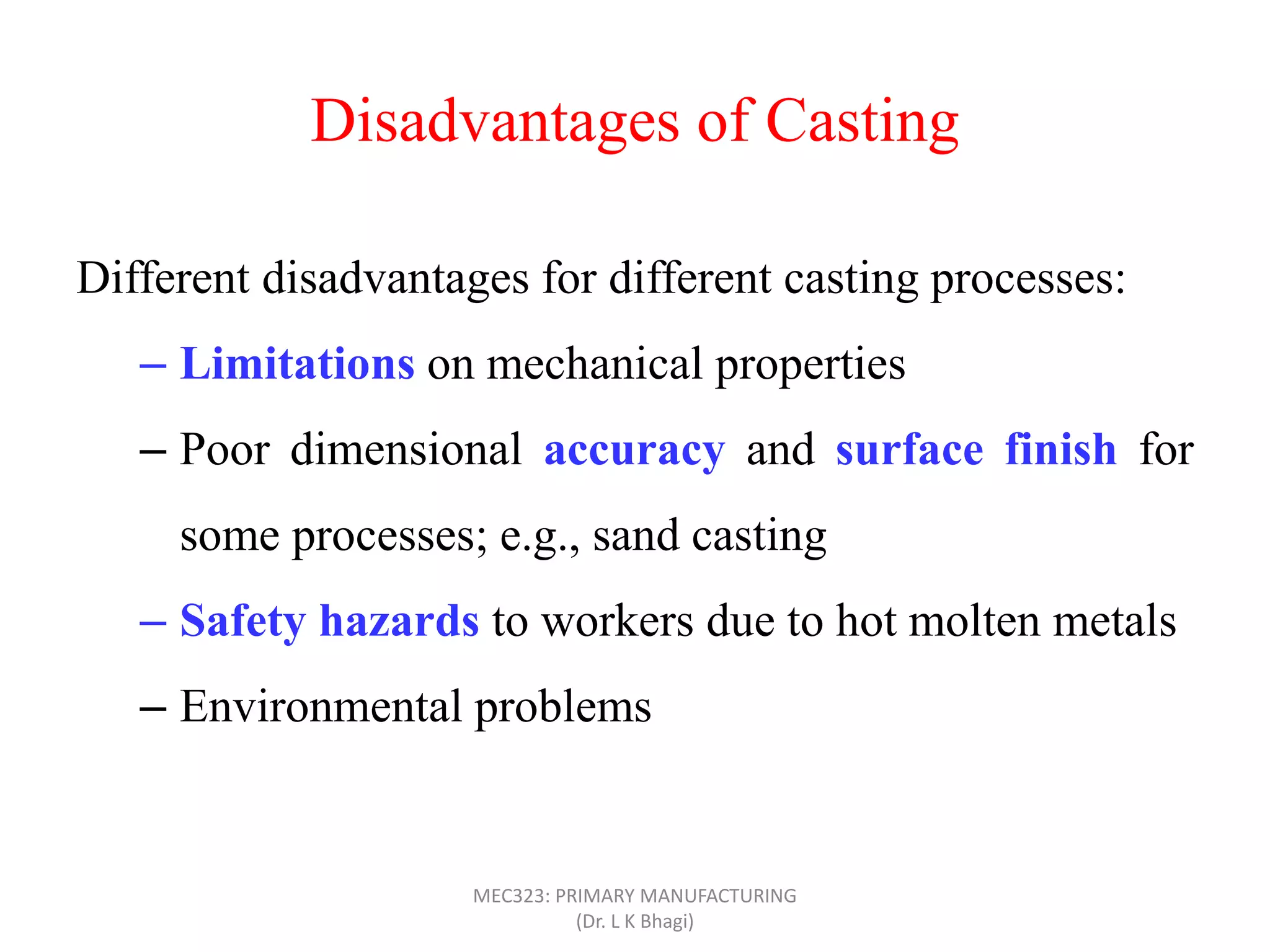 Disadvantages of Casting
Different disadvantages for different casting processes:
– Limitations on mechanical properties
– Poor dimensional accuracy and surface finish for
some processes; e.g., sand casting
– Safety hazards to workers due to hot molten metals
– Environmental problems
MEC323: PRIMARY MANUFACTURING
(Dr. L K Bhagi)
 