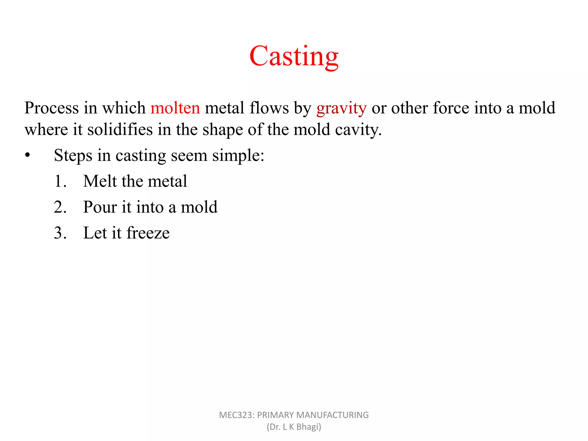 Casting
Process in which molten metal flows by gravity or other force into a mold
where it solidifies in the shape of the mold cavity.
• Steps in casting seem simple:
1. Melt the metal
2. Pour it into a mold
3. Let it freeze
MEC323: PRIMARY MANUFACTURING
(Dr. L K Bhagi)
 