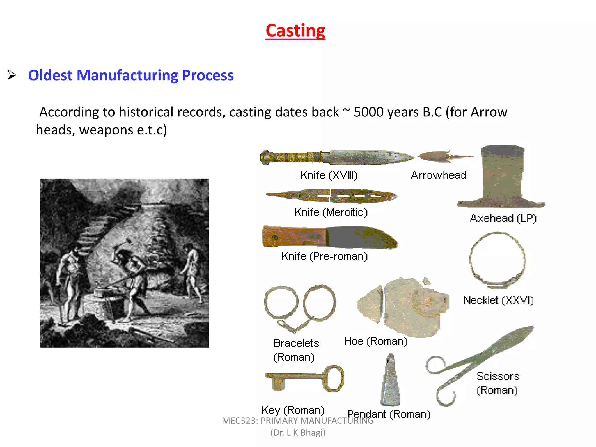 Casting
 Oldest Manufacturing Process
According to historical records, casting dates back ~ 5000 years B.C (for Arrow
heads, weapons e.t.c)
MEC323: PRIMARY MANUFACTURING
(Dr. L K Bhagi)
 