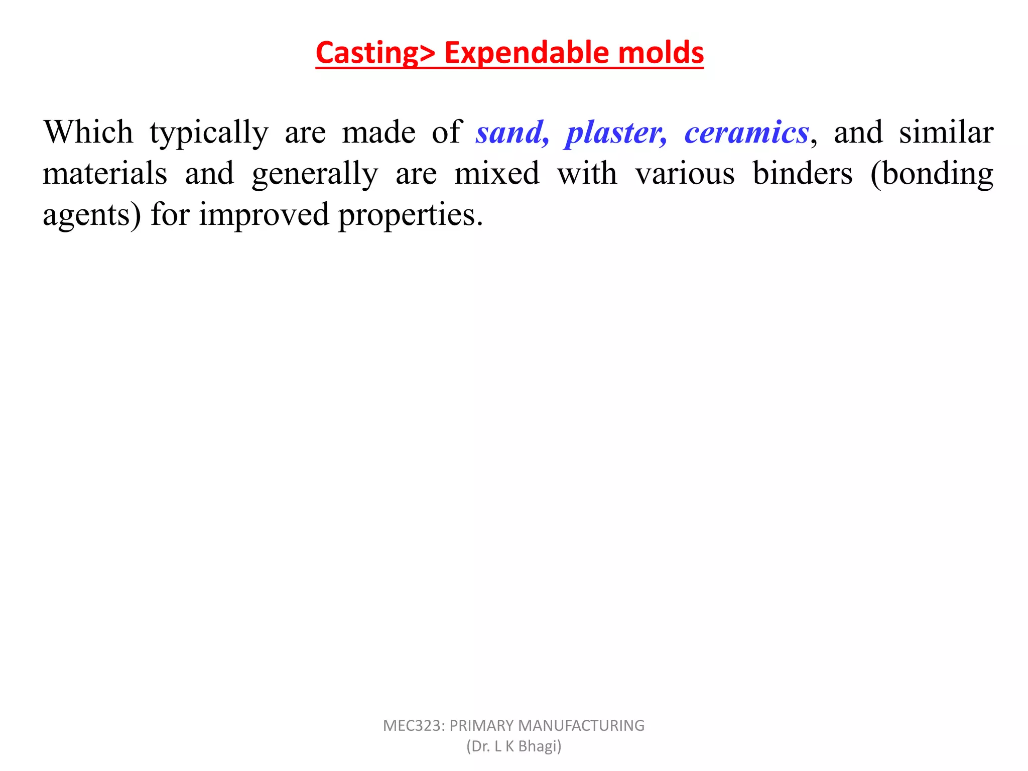Which typically are made of sand, plaster, ceramics, and similar
materials and generally are mixed with various binders (bonding
agents) for improved properties.
A typical sand mold consists of 90% sand, 7% clay, and 3% Water.
After the casting has solidified, the mold is broken up to remove the
casting.
The mold is produced from a pattern; in some processes, such as
sand and shell casting, the mold is expendable, but the pattern is
reused to produce several molds. Such processes are referred to as
expendable-mold, permanent-pattern casting processes. On the
other hand, investment casting consumes a pattern for each mold
produced; it is an example of an expendable-mold, expendable
pattern process.
Casting> Expendable molds
MEC323: PRIMARY MANUFACTURING
(Dr. L K Bhagi)
 