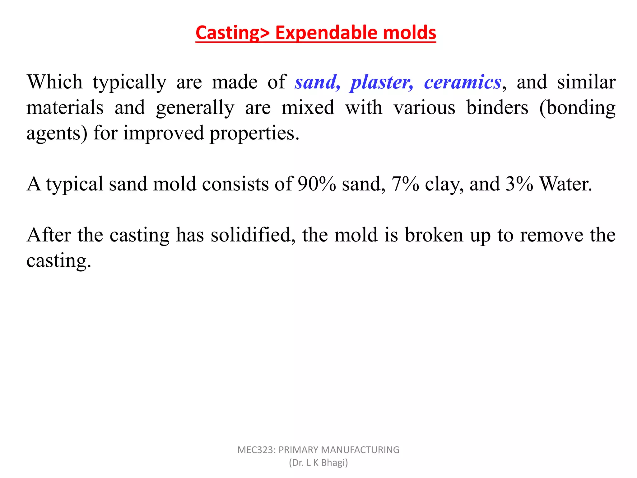 Which typically are made of sand, plaster, ceramics, and similar
materials and generally are mixed with various binders (bonding
agents) for improved properties.
A typical sand mold consists of 90% sand, 7% clay, and 3% Water.
After the casting has solidified, the mold is broken up to remove the
casting.
The mold is produced from a pattern; in some processes, such as
sand and shell casting, the mold is expendable, but the pattern is
reused to produce several molds. Such processes are referred to as
expendable-mold, permanent-pattern casting processes. On the
other hand, investment casting consumes a pattern for each mold
produced; it is an example of an expendable-mold, expendable
pattern process.
Casting> Expendable molds
MEC323: PRIMARY MANUFACTURING
(Dr. L K Bhagi)
 