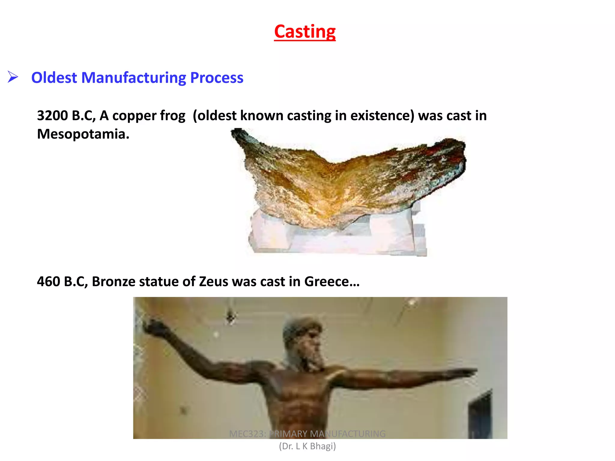  Oldest Manufacturing Process
3200 B.C, A copper frog (oldest known casting in existence) was cast in
Mesopotamia.
460 B.C, Bronze statue of Zeus was cast in Greece…
Casting
MEC323: PRIMARY MANUFACTURING
(Dr. L K Bhagi)
 