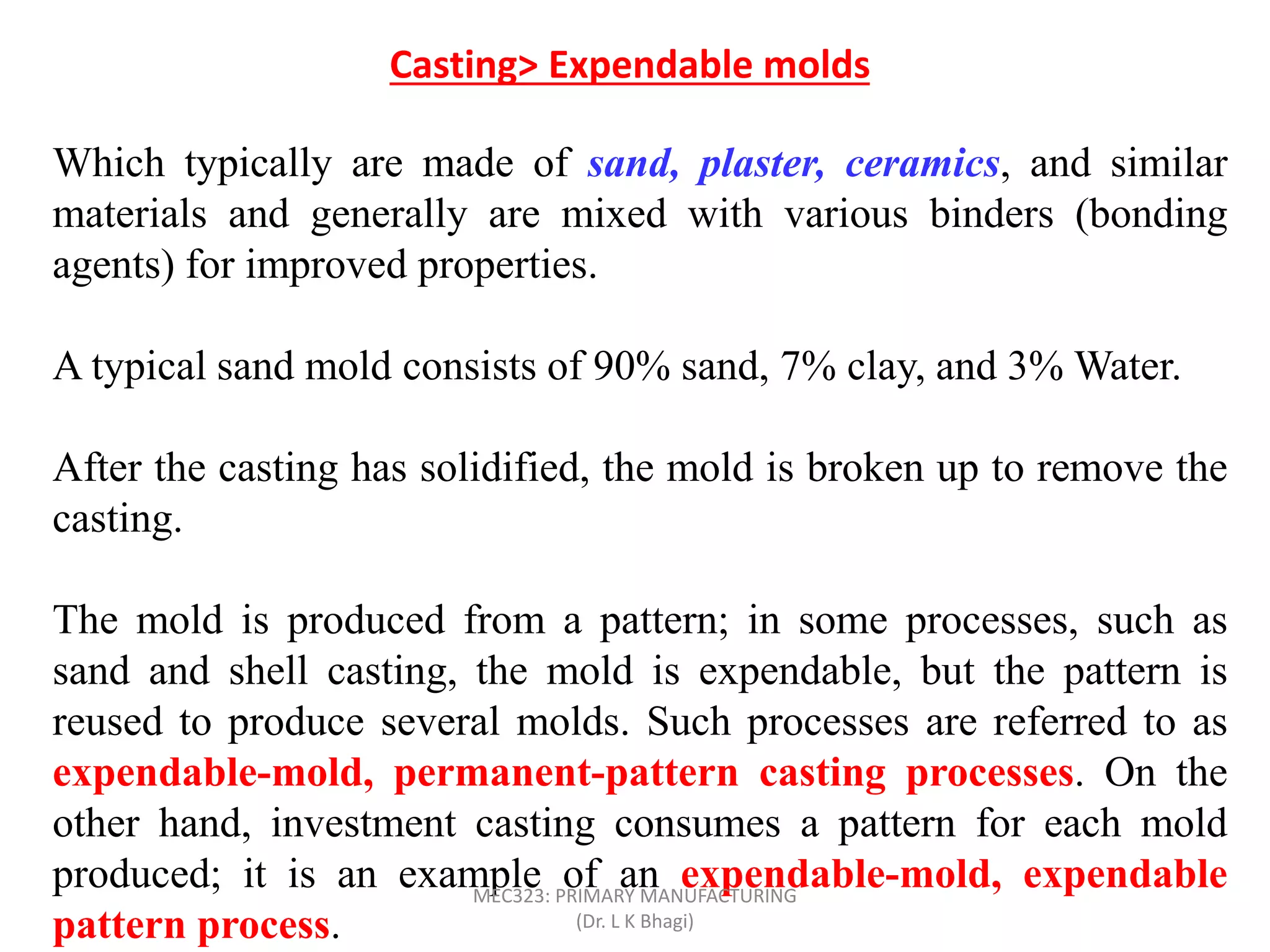 Which typically are made of sand, plaster, ceramics, and similar
materials and generally are mixed with various binders (bonding
agents) for improved properties.
A typical sand mold consists of 90% sand, 7% clay, and 3% Water.
After the casting has solidified, the mold is broken up to remove the
casting.
The mold is produced from a pattern; in some processes, such as
sand and shell casting, the mold is expendable, but the pattern is
reused to produce several molds. Such processes are referred to as
expendable-mold, permanent-pattern casting processes. On the
other hand, investment casting consumes a pattern for each mold
produced; it is an example of an expendable-mold, expendable
pattern process.
Casting> Expendable molds
MEC323: PRIMARY MANUFACTURING
(Dr. L K Bhagi)
 