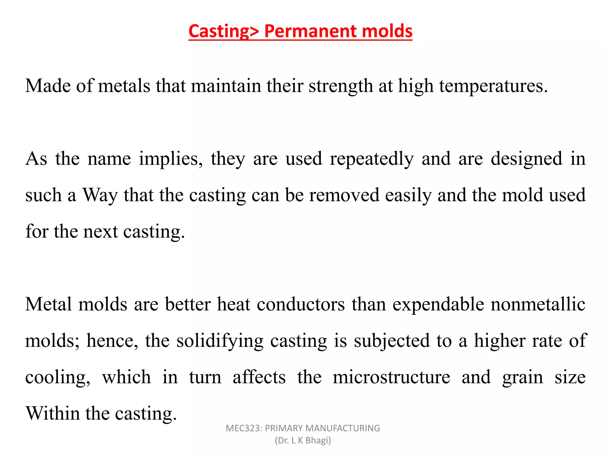 Made of metals that maintain their strength at high temperatures.
As the name implies, they are used repeatedly and are designed in
such a Way that the casting can be removed easily and the mold used
for the next casting.
Metal molds are better heat conductors than expendable nonmetallic
molds; hence, the solidifying casting is subjected to a higher rate of
cooling, which in turn affects the microstructure and grain size
Within the casting.
Casting> Permanent molds
MEC323: PRIMARY MANUFACTURING
(Dr. L K Bhagi)
 
