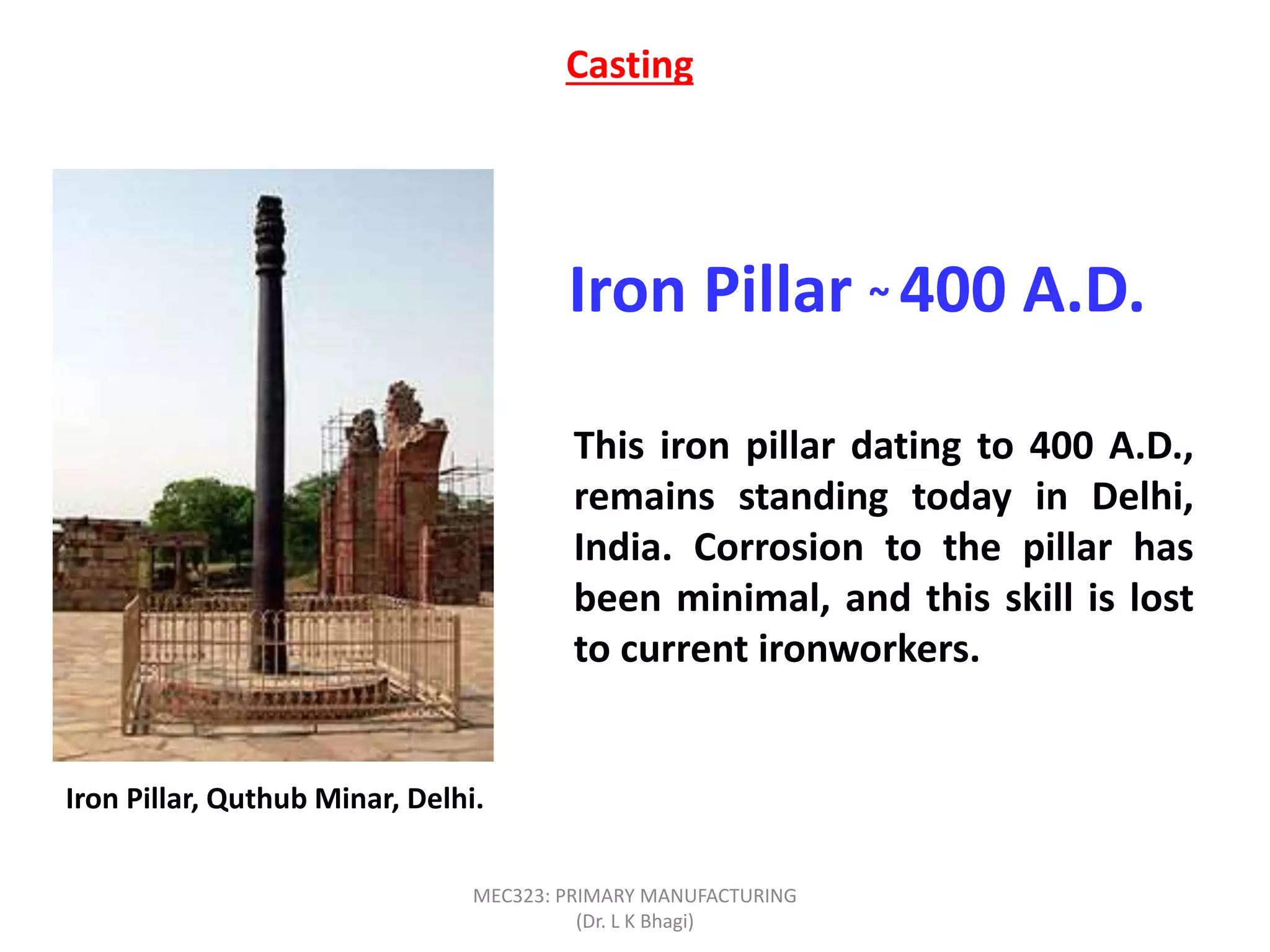 Iron Pillar ~ 400 A.D.
This iron pillar dating to 400 A.D.,
remains standing today in Delhi,
India. Corrosion to the pillar has
been minimal, and this skill is lost
to current ironworkers.
Casting
Iron Pillar, Quthub Minar, Delhi.
MEC323: PRIMARY MANUFACTURING
(Dr. L K Bhagi)
 