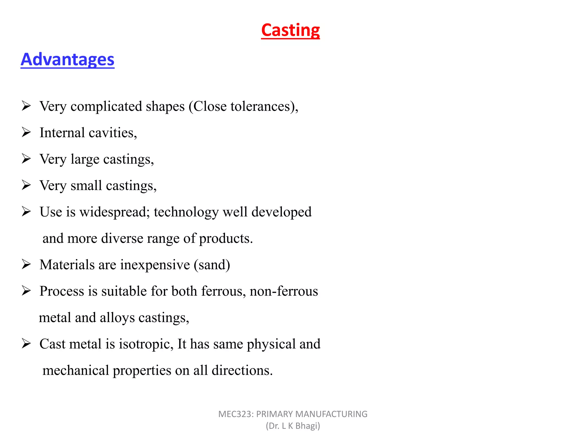  Very complicated shapes (Close tolerances),
 Internal cavities,
 Very large castings,
 Very small castings,
 Use is widespread; technology well developed
and more diverse range of products.
 Materials are inexpensive (sand)
 Process is suitable for both ferrous, non-ferrous
metal and alloys castings,
 Cast metal is isotropic, It has same physical and
mechanical properties on all directions.
Casting
Advantages
MEC323: PRIMARY MANUFACTURING
(Dr. L K Bhagi)
 