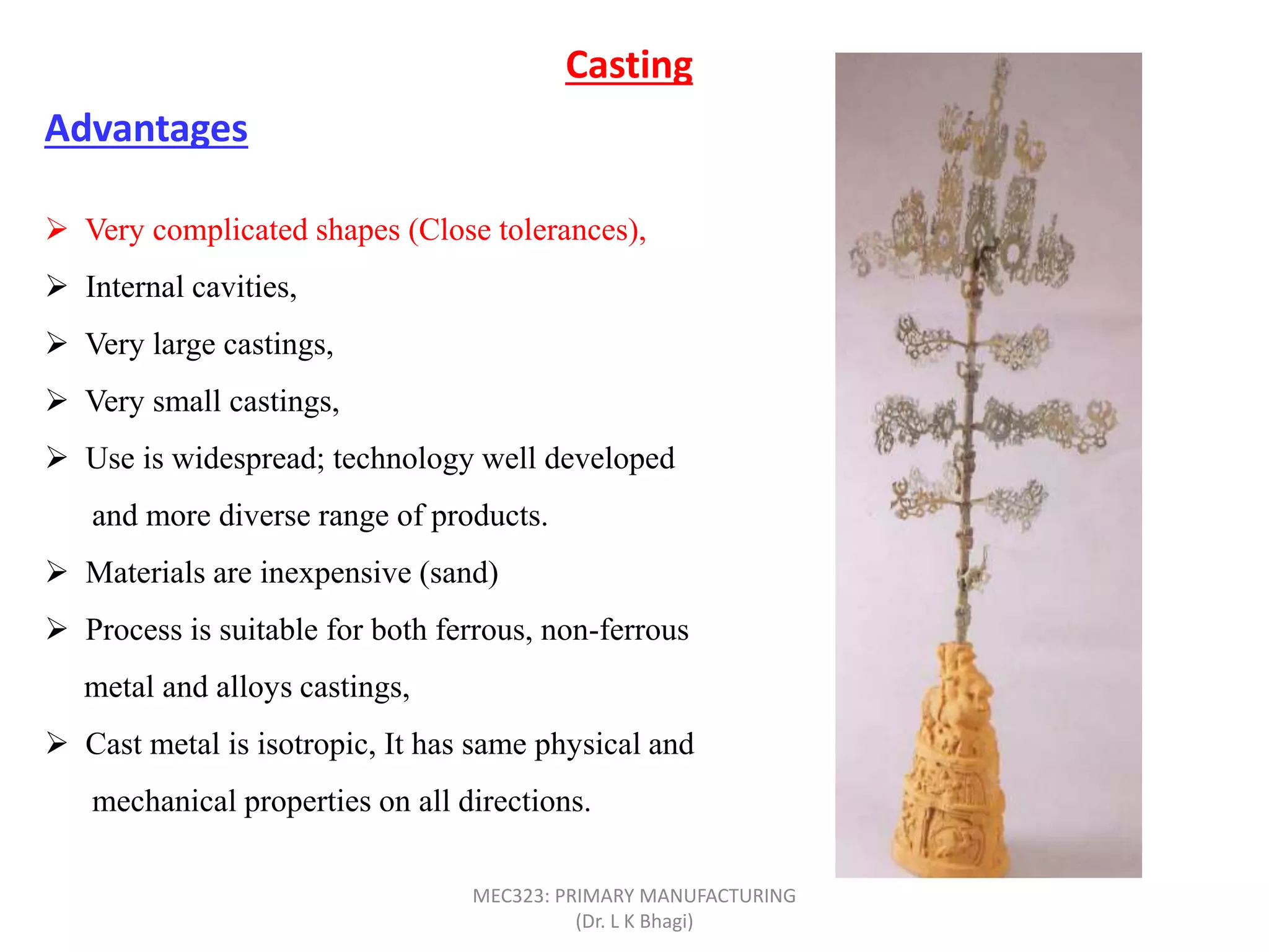  Very complicated shapes (Close tolerances),
 Internal cavities,
 Very large castings,
 Very small castings,
 Use is widespread; technology well developed
and more diverse range of products.
 Materials are inexpensive (sand)
 Process is suitable for both ferrous, non-ferrous
metal and alloys castings,
 Cast metal is isotropic, It has same physical and
mechanical properties on all directions.
Casting
Advantages
MEC323: PRIMARY MANUFACTURING
(Dr. L K Bhagi)
 