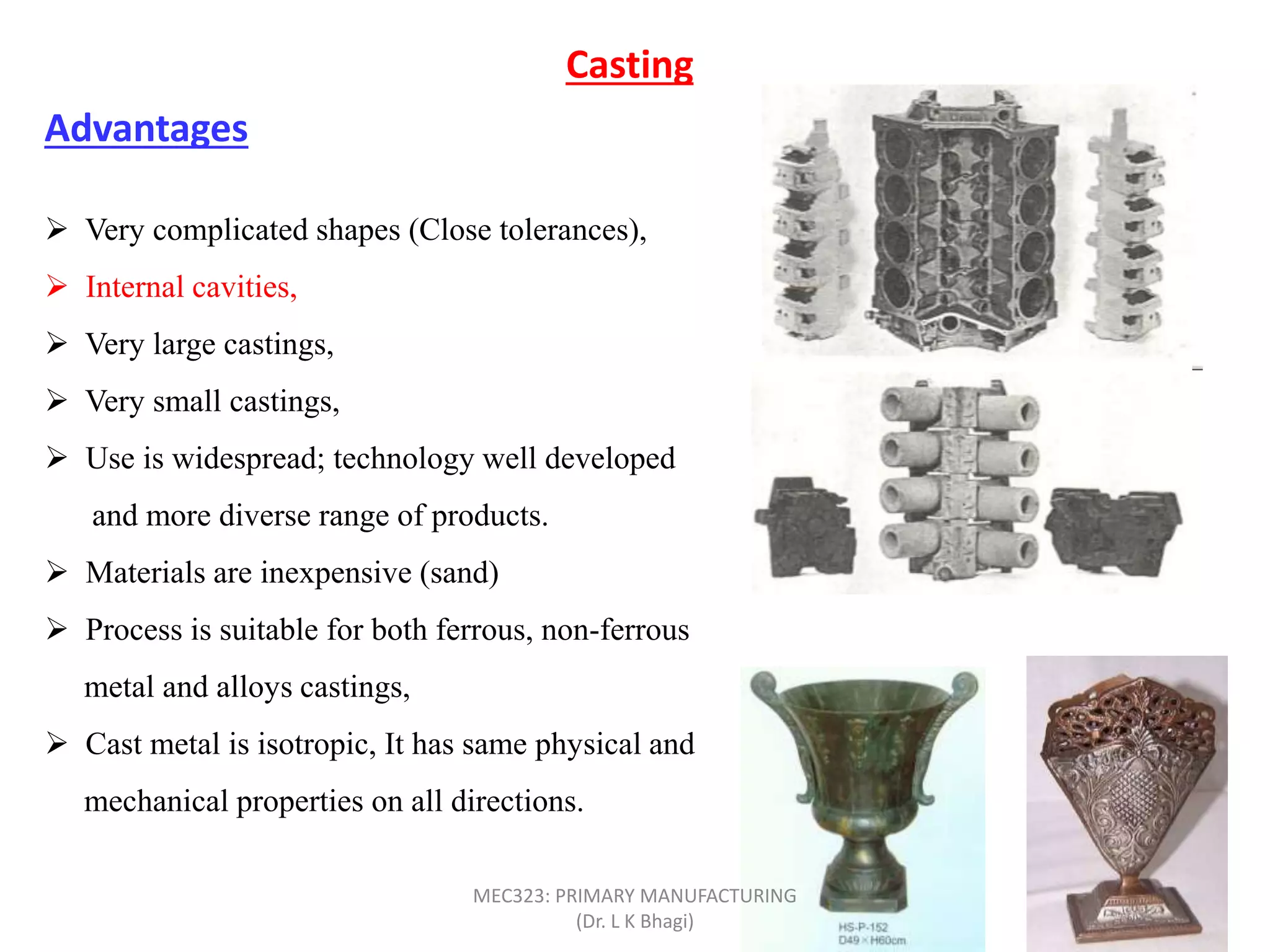  Very complicated shapes (Close tolerances),
 Internal cavities,
 Very large castings,
 Very small castings,
 Use is widespread; technology well developed
and more diverse range of products.
 Materials are inexpensive (sand)
 Process is suitable for both ferrous, non-ferrous
metal and alloys castings,
 Cast metal is isotropic, It has same physical and
mechanical properties on all directions.
Casting
Advantages
MEC323: PRIMARY MANUFACTURING
(Dr. L K Bhagi)
 