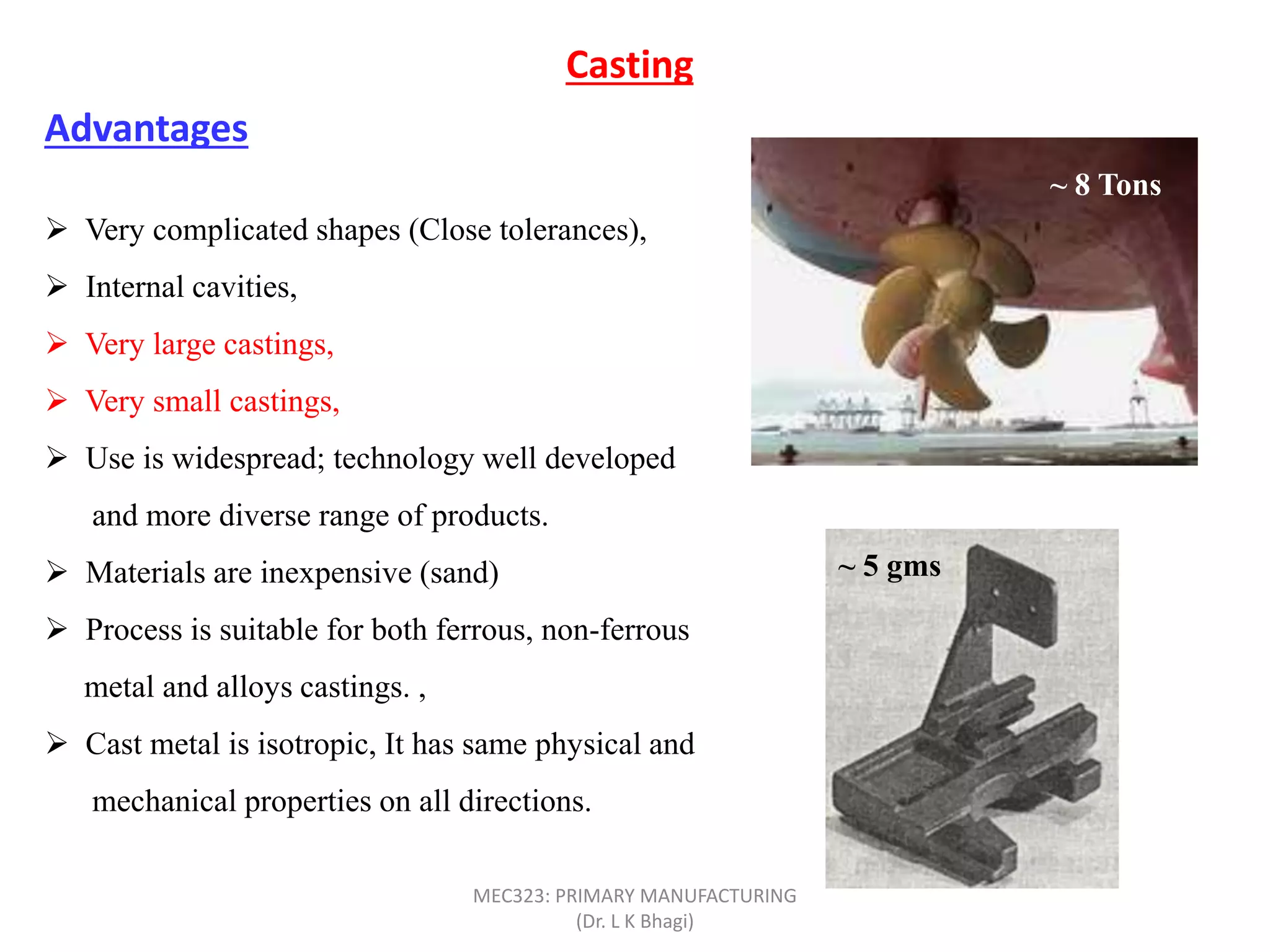  Very complicated shapes (Close tolerances),
 Internal cavities,
 Very large castings,
 Very small castings,
 Use is widespread; technology well developed
and more diverse range of products.
 Materials are inexpensive (sand)
 Process is suitable for both ferrous, non-ferrous
metal and alloys castings. ,
 Cast metal is isotropic, It has same physical and
mechanical properties on all directions.
Casting
Advantages
~ 8 Tons
~ 5 gms
MEC323: PRIMARY MANUFACTURING
(Dr. L K Bhagi)
 