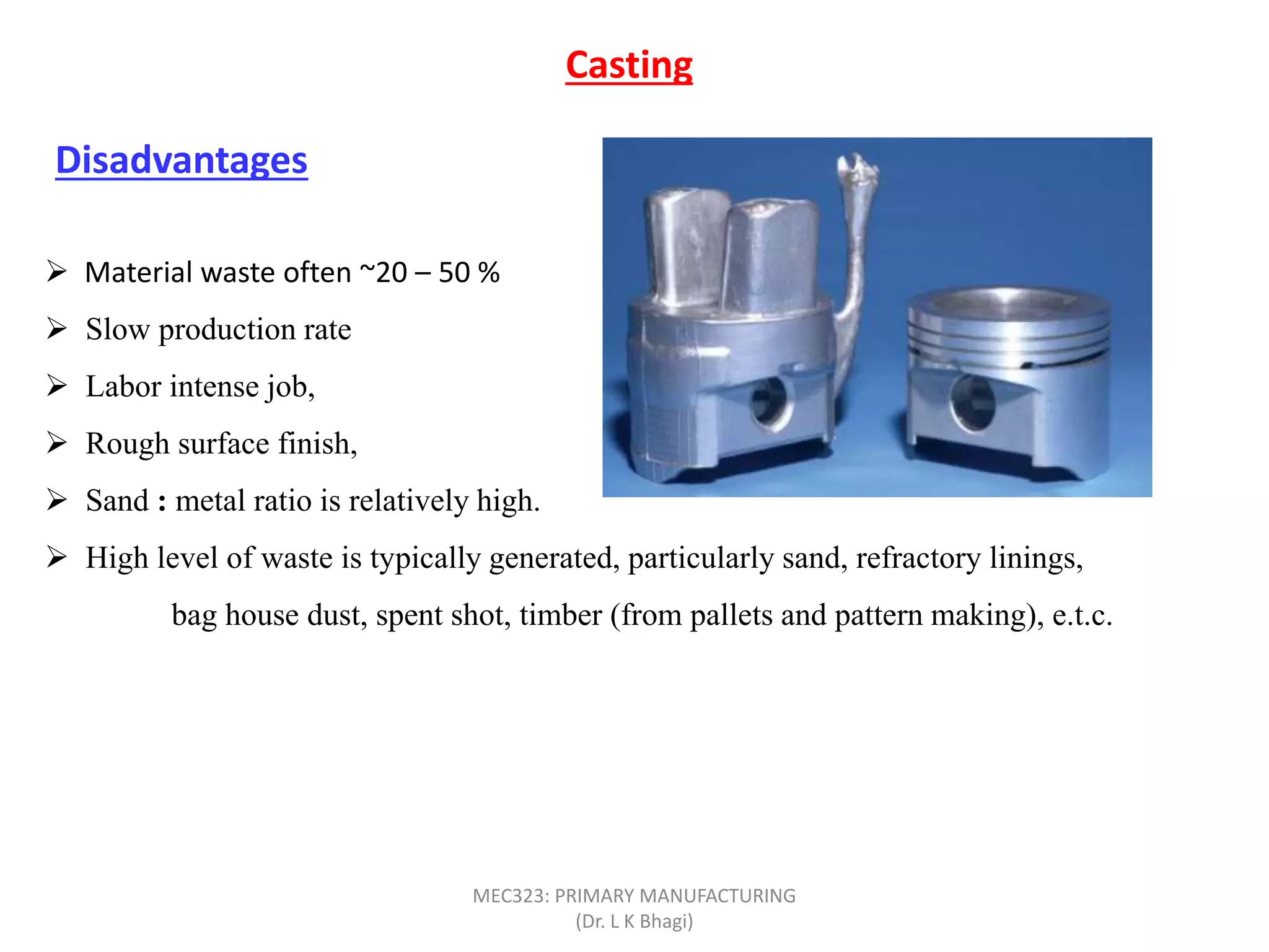 Casting
Disadvantages
 Material waste often ~20 – 50 %
 Slow production rate
 Labor intense job,
 Rough surface finish,
 Sand : metal ratio is relatively high.
 High level of waste is typically generated, particularly sand, refractory linings,
bag house dust, spent shot, timber (from pallets and pattern making), e.t.c.
MEC323: PRIMARY MANUFACTURING
(Dr. L K Bhagi)
 
