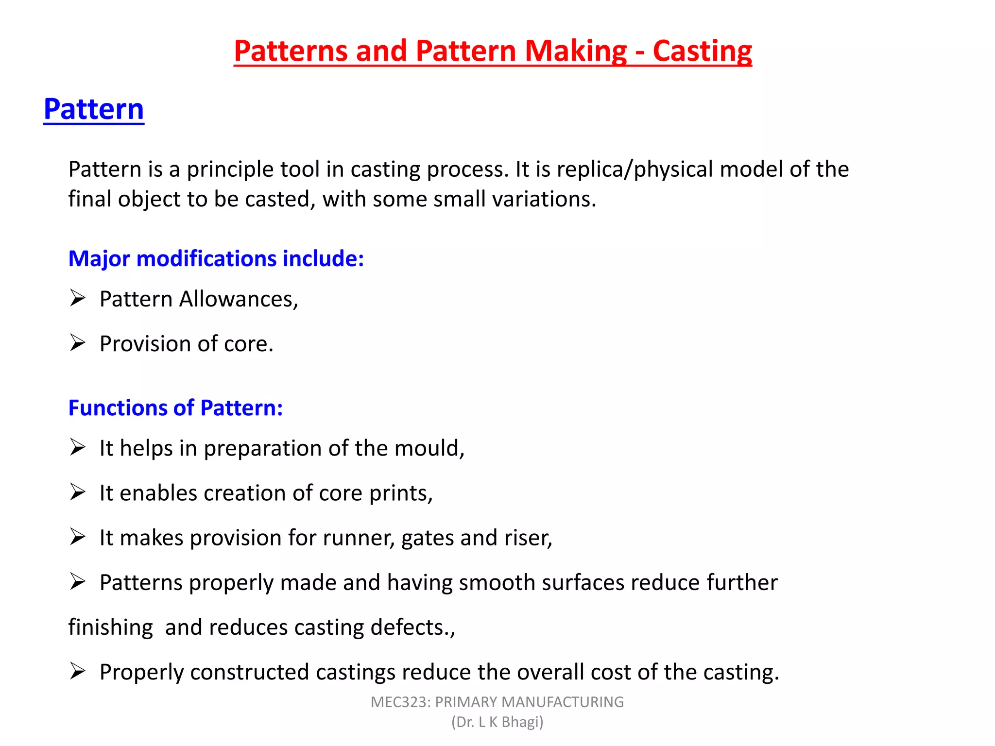 Patterns and Pattern Making - Casting
Pattern
Pattern is a principle tool in casting process. It is replica/physical model of the
final object to be casted, with some small variations.
Major modifications include:
 Pattern Allowances,
 Provision of core.
Functions of Pattern:
 It helps in preparation of the mould,
 It enables creation of core prints,
 It makes provision for runner, gates and riser,
 Patterns properly made and having smooth surfaces reduce further
finishing and reduces casting defects.,
 Properly constructed castings reduce the overall cost of the casting.
MEC323: PRIMARY MANUFACTURING
(Dr. L K Bhagi)
 