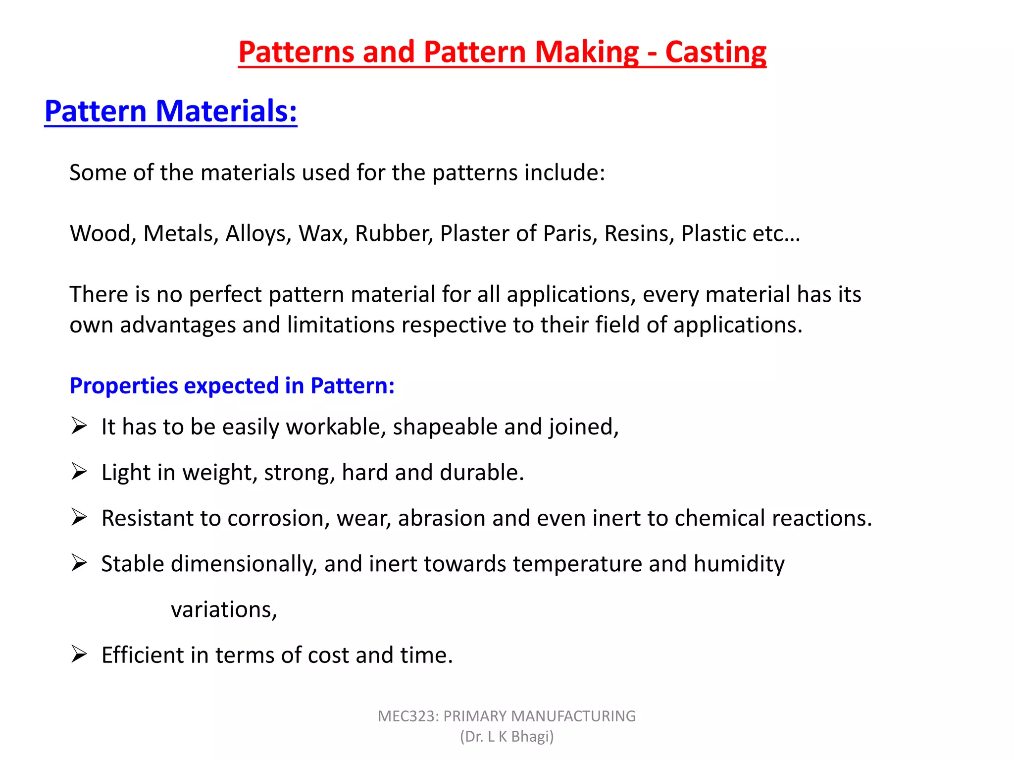 Patterns and Pattern Making - Casting
Some of the materials used for the patterns include:
Wood, Metals, Alloys, Wax, Rubber, Plaster of Paris, Resins, Plastic etc…
There is no perfect pattern material for all applications, every material has its
own advantages and limitations respective to their field of applications.
Properties expected in Pattern:
 It has to be easily workable, shapeable and joined,
 Light in weight, strong, hard and durable.
 Resistant to corrosion, wear, abrasion and even inert to chemical reactions.
 Stable dimensionally, and inert towards temperature and humidity
variations,
 Efficient in terms of cost and time.
Pattern Materials:
MEC323: PRIMARY MANUFACTURING
(Dr. L K Bhagi)
 