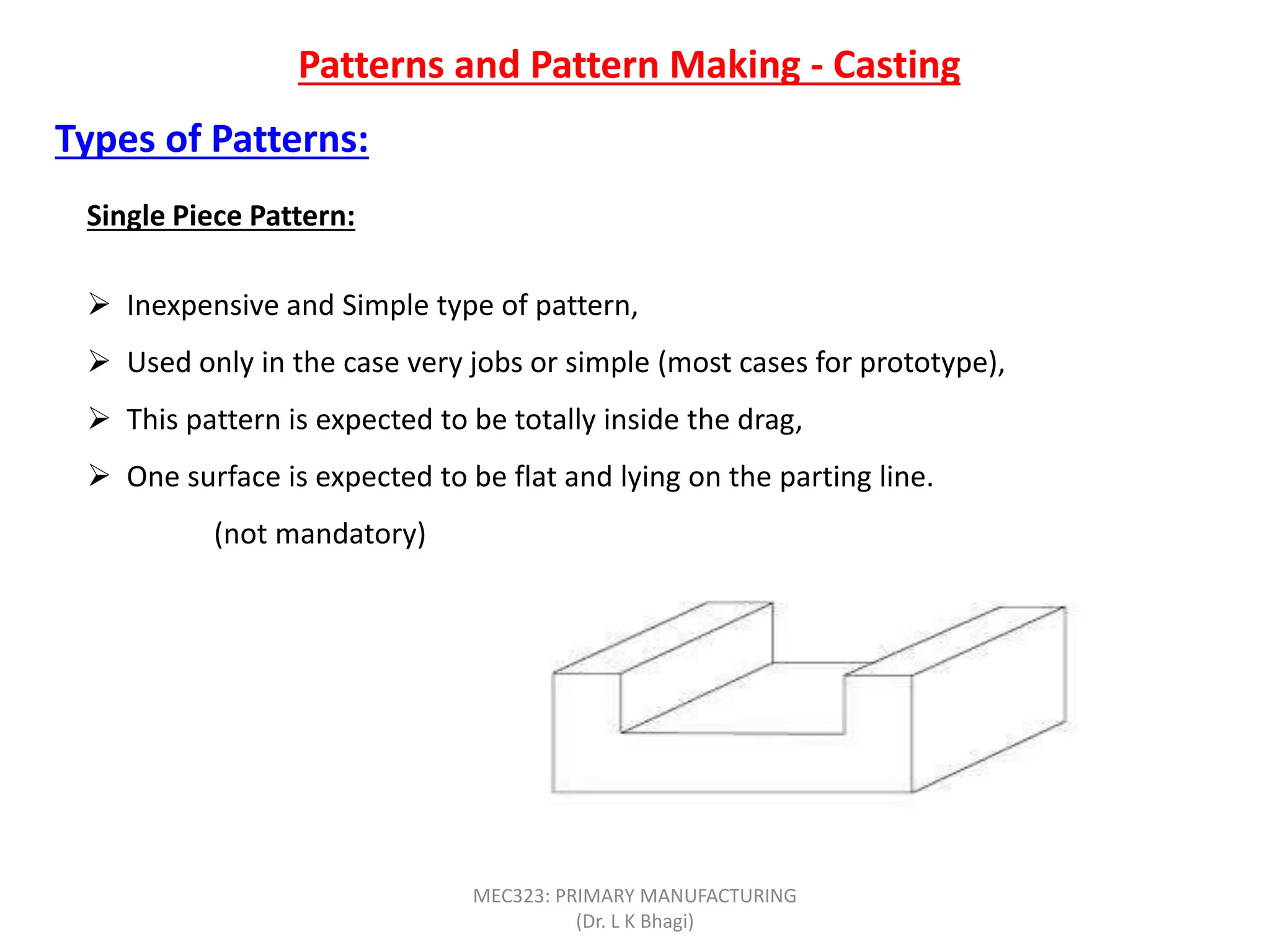 Patterns and Pattern Making - Casting
Single Piece Pattern:
 Inexpensive and Simple type of pattern,
 Used only in the case very jobs or simple (most cases for prototype),
 This pattern is expected to be totally inside the drag,
 One surface is expected to be flat and lying on the parting line.
(not mandatory)
Types of Patterns:
MEC323: PRIMARY MANUFACTURING
(Dr. L K Bhagi)
 