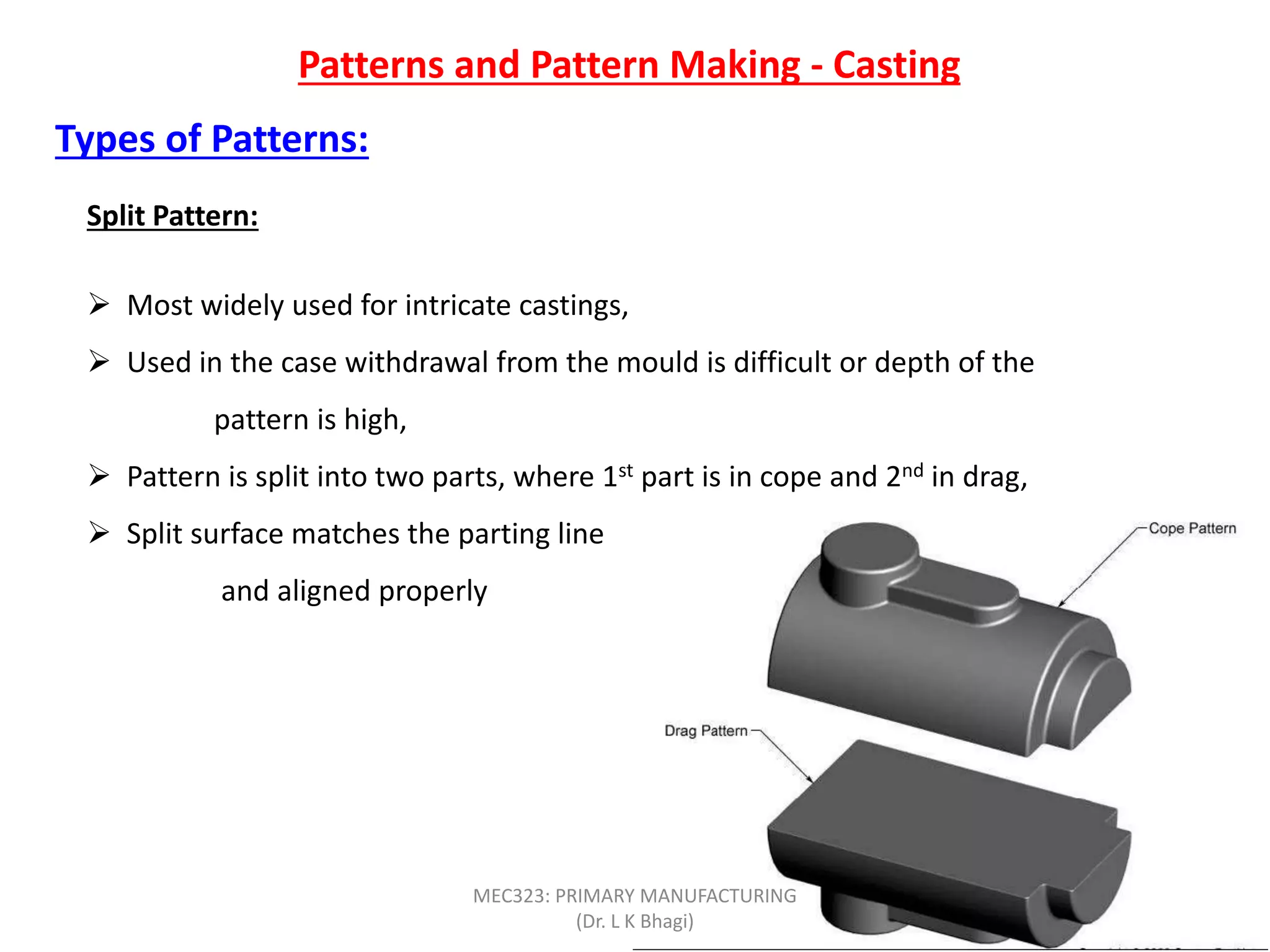 Patterns and Pattern Making - Casting
Types of Patterns:
Split Pattern:
 Most widely used for intricate castings,
 Used in the case withdrawal from the mould is difficult or depth of the
pattern is high,
 Pattern is split into two parts, where 1st part is in cope and 2nd in drag,
 Split surface matches the parting line
and aligned properly
MEC323: PRIMARY MANUFACTURING
(Dr. L K Bhagi)
 