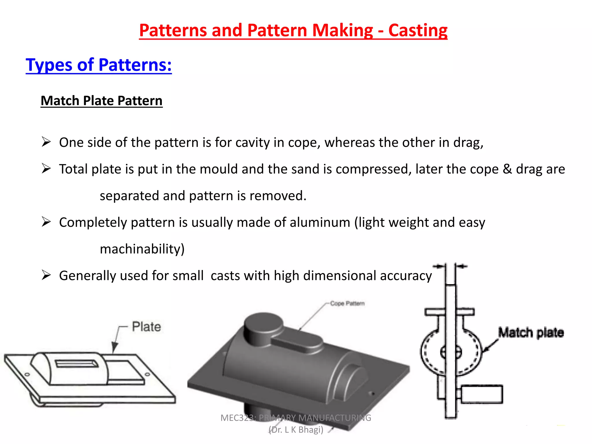 Patterns and Pattern Making - Casting
Types of Patterns:
Match Plate Pattern
 One side of the pattern is for cavity in cope, whereas the other in drag,
 Total plate is put in the mould and the sand is compressed, later the cope & drag are
separated and pattern is removed.
 Completely pattern is usually made of aluminum (light weight and easy
machinability)
 Generally used for small casts with high dimensional accuracy
MEC323: PRIMARY MANUFACTURING
(Dr. L K Bhagi)
 