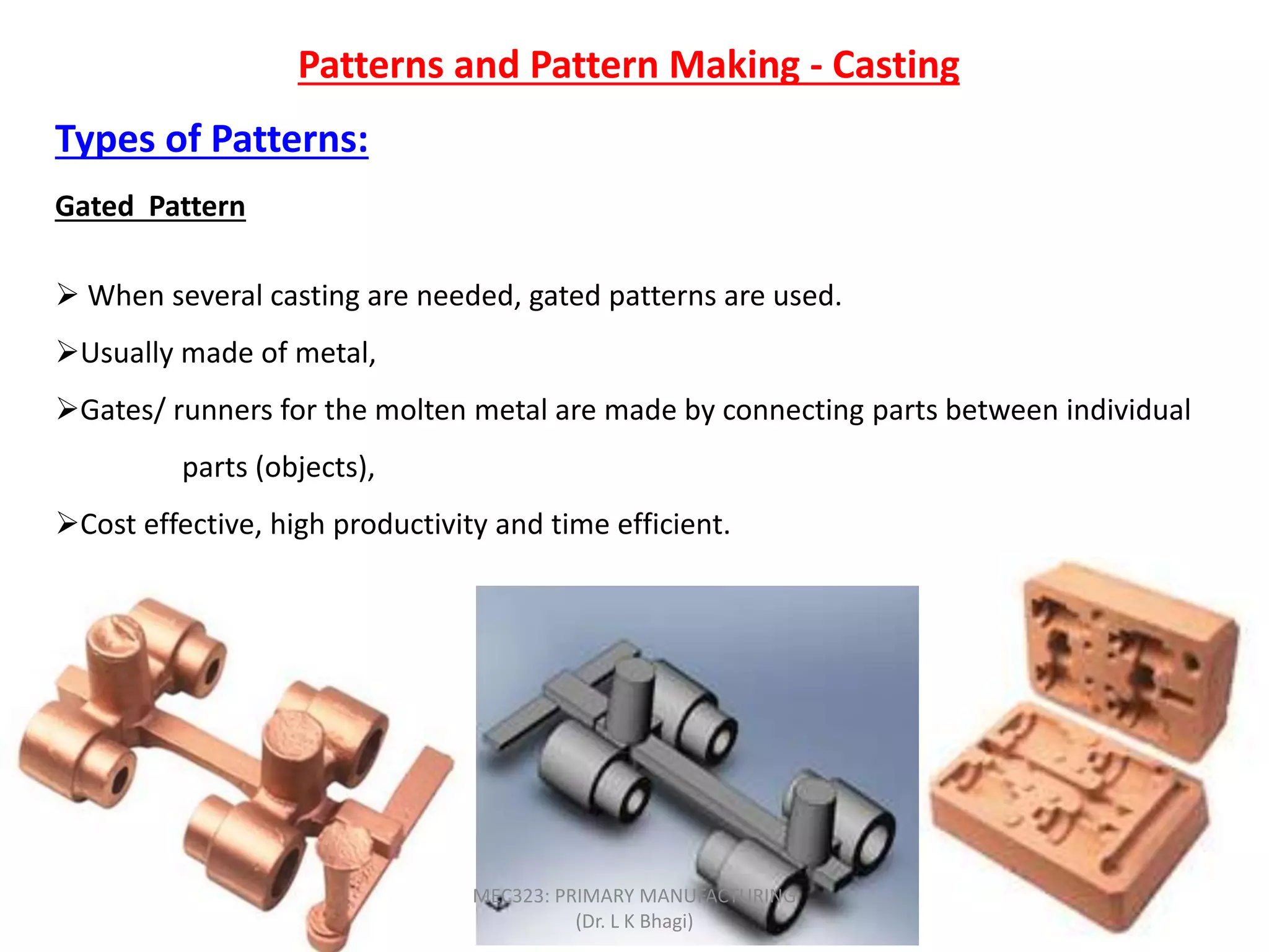 Patterns and Pattern Making - Casting
Types of Patterns:
Gated Pattern
 When several casting are needed, gated patterns are used.
Usually made of metal,
Gates/ runners for the molten metal are made by connecting parts between individual
parts (objects),
Cost effective, high productivity and time efficient.
MEC323: PRIMARY MANUFACTURING
(Dr. L K Bhagi)
 
