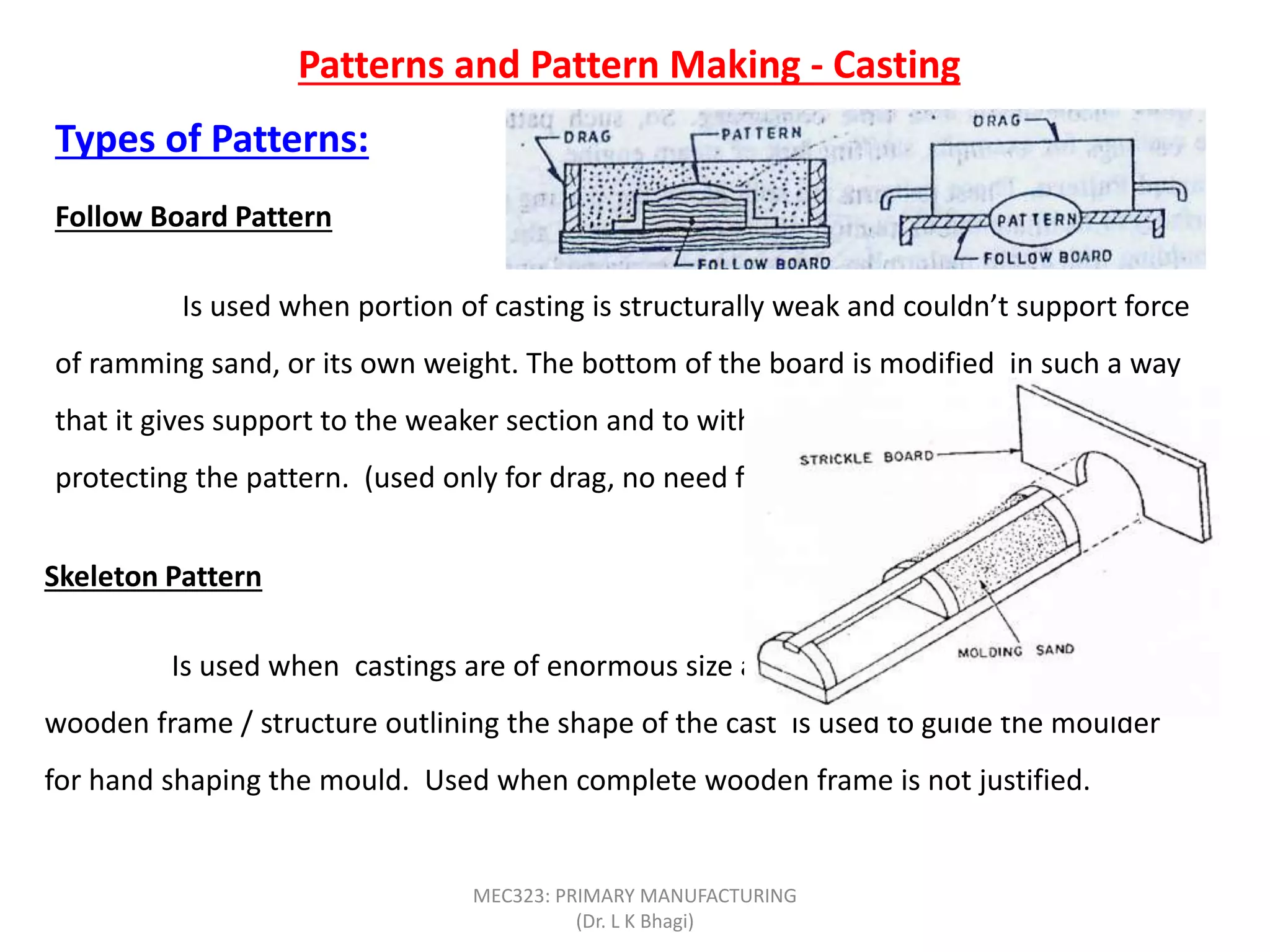 Patterns and Pattern Making - Casting
Types of Patterns:
Follow Board Pattern
Is used when portion of casting is structurally weak and couldn’t support force
of ramming sand, or its own weight. The bottom of the board is modified in such a way
that it gives support to the weaker section and to withstand any external forces,
protecting the pattern. (used only for drag, no need for cope).
Skeleton Pattern
Is used when castings are of enormous size and in small numbers. Simple
wooden frame / structure outlining the shape of the cast is used to guide the moulder
for hand shaping the mould. Used when complete wooden frame is not justified.
MEC323: PRIMARY MANUFACTURING
(Dr. L K Bhagi)
 