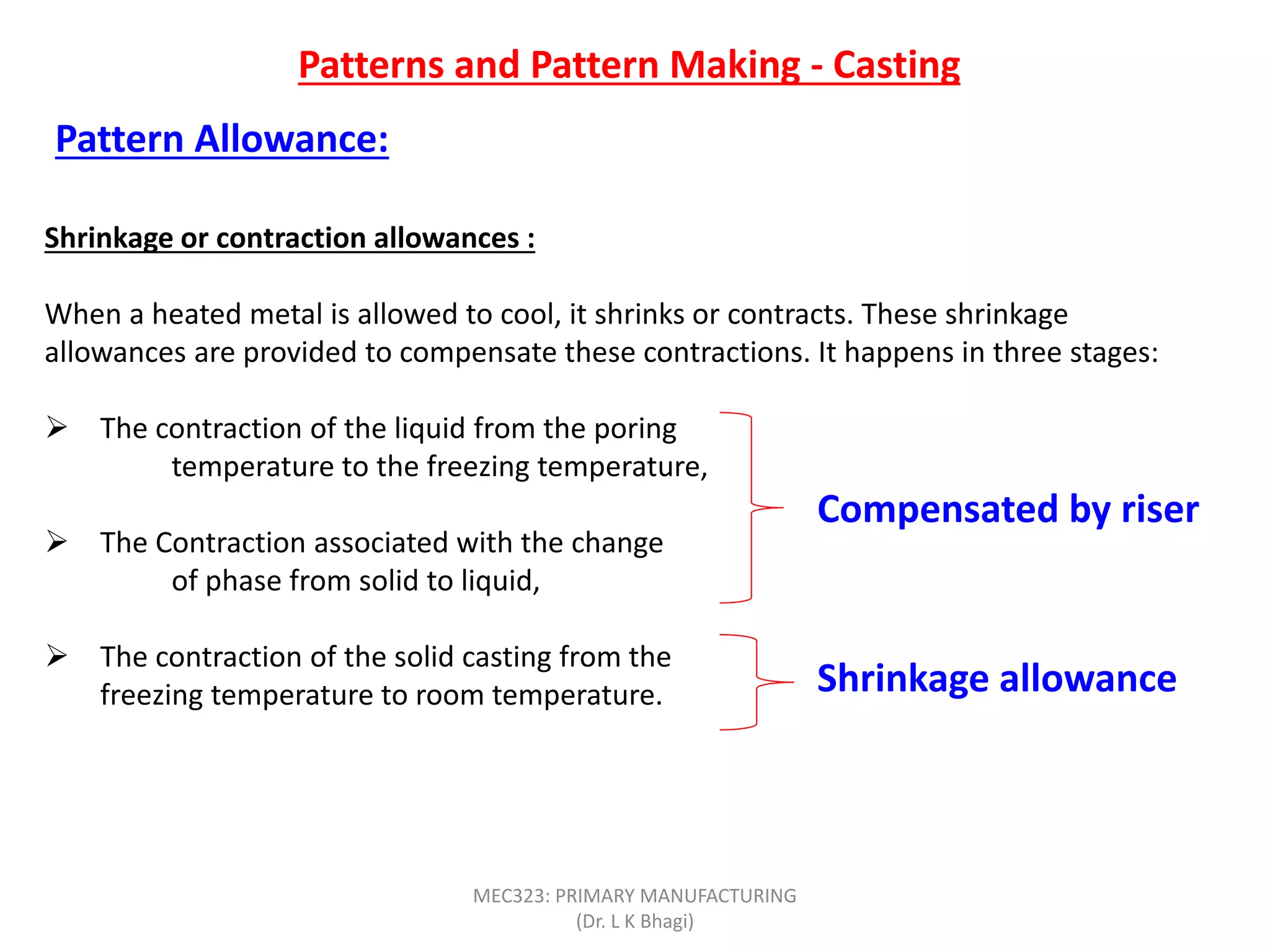 Patterns and Pattern Making - Casting
Pattern Allowance:
Shrinkage or contraction allowances :
When a heated metal is allowed to cool, it shrinks or contracts. These shrinkage
allowances are provided to compensate these contractions. It happens in three stages:
 The contraction of the liquid from the poring
temperature to the freezing temperature,
 The Contraction associated with the change
of phase from solid to liquid,
 The contraction of the solid casting from the
freezing temperature to room temperature.
Compensated by riser
Shrinkage allowance
MEC323: PRIMARY MANUFACTURING
(Dr. L K Bhagi)
 