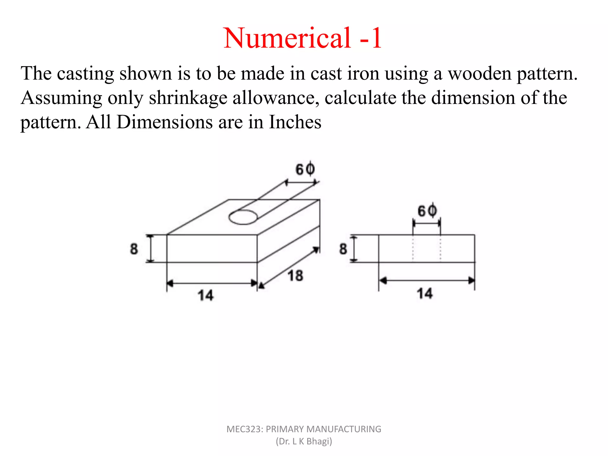 Numerical -1
The casting shown is to be made in cast iron using a wooden pattern.
Assuming only shrinkage allowance, calculate the dimension of the
pattern. All Dimensions are in Inches
MEC323: PRIMARY MANUFACTURING
(Dr. L K Bhagi)
 