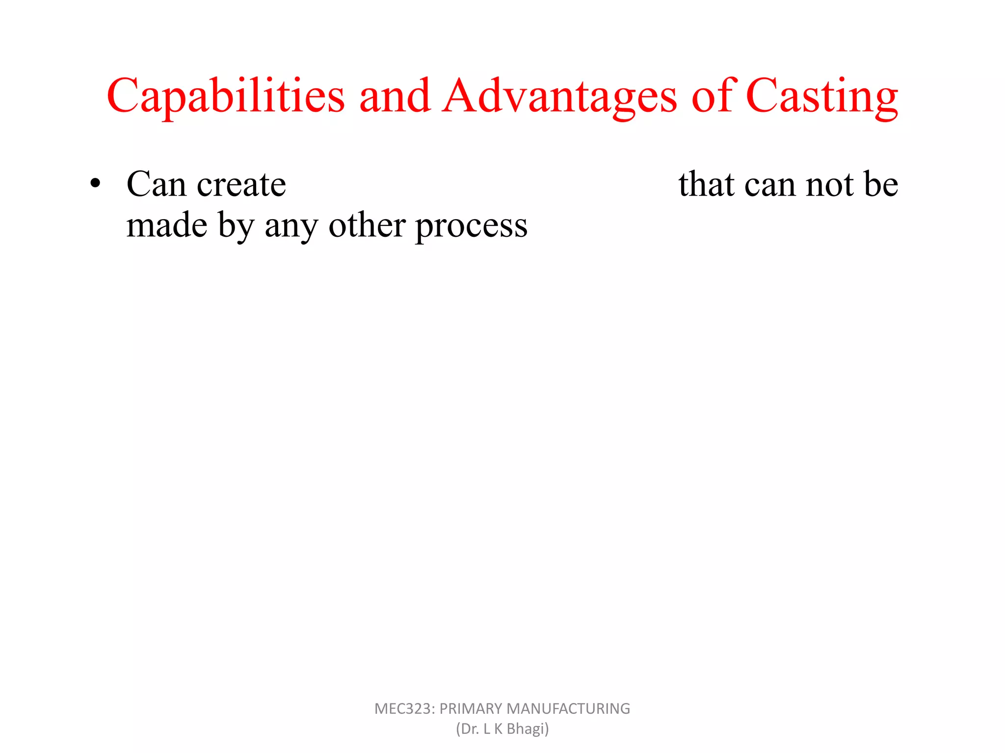 Capabilities and Advantages of Casting
• Can create complex part geometries that can not be
made by any other process
• Can create both external and internal shapes
• Some casting processes are net shape; others are near
net shape
• Can produce very large parts (with weight more than
100 tons), like m/c bed
• Casting can be applied to shape any metal that can melt
• Some casting methods are suited to mass production
• Can also be applied on polymers and ceramics
MEC323: PRIMARY MANUFACTURING
(Dr. L K Bhagi)
 