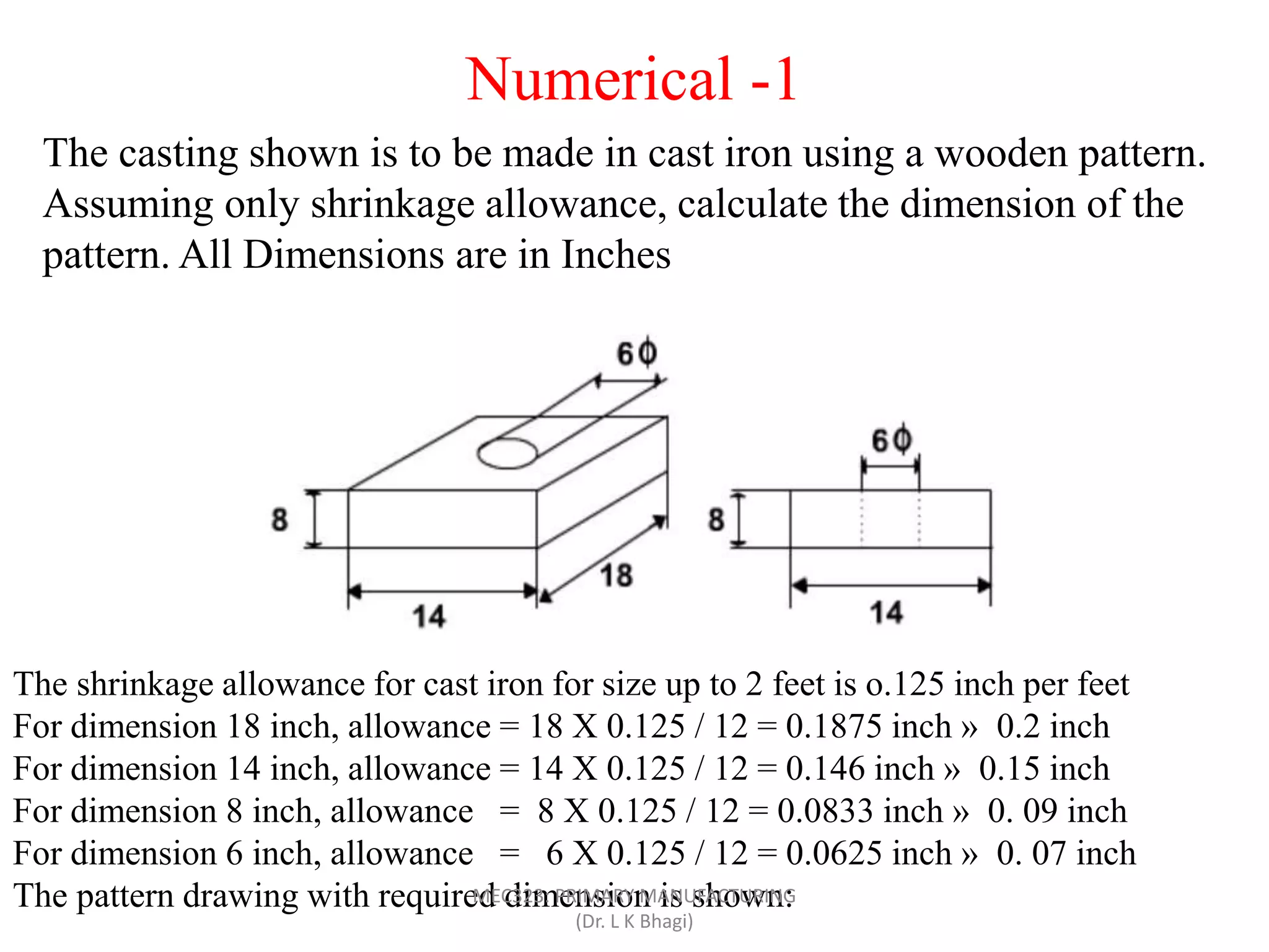 The casting shown is to be made in cast iron using a wooden pattern.
Assuming only shrinkage allowance, calculate the dimension of the
pattern. All Dimensions are in Inches
The shrinkage allowance for cast iron for size up to 2 feet is o.125 inch per feet
For dimension 18 inch, allowance = 18 X 0.125 / 12 = 0.1875 inch » 0.2 inch
For dimension 14 inch, allowance = 14 X 0.125 / 12 = 0.146 inch » 0.15 inch
For dimension 8 inch, allowance = 8 X 0.125 / 12 = 0.0833 inch » 0. 09 inch
For dimension 6 inch, allowance = 6 X 0.125 / 12 = 0.0625 inch » 0. 07 inch
The pattern drawing with required dimension is shown:
Numerical -1
MEC323: PRIMARY MANUFACTURING
(Dr. L K Bhagi)
 