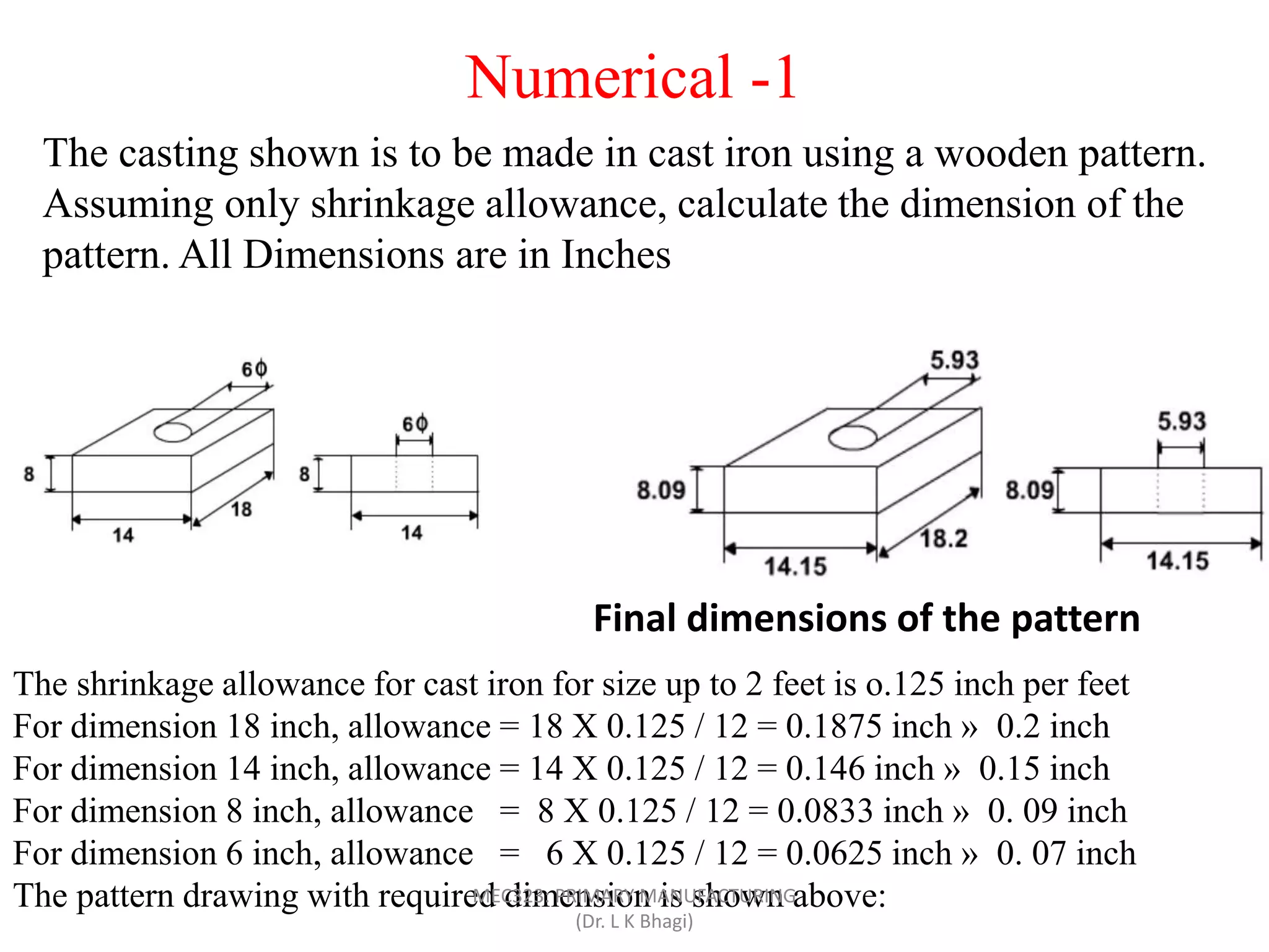 The casting shown is to be made in cast iron using a wooden pattern.
Assuming only shrinkage allowance, calculate the dimension of the
pattern. All Dimensions are in Inches
The shrinkage allowance for cast iron for size up to 2 feet is o.125 inch per feet
For dimension 18 inch, allowance = 18 X 0.125 / 12 = 0.1875 inch » 0.2 inch
For dimension 14 inch, allowance = 14 X 0.125 / 12 = 0.146 inch » 0.15 inch
For dimension 8 inch, allowance = 8 X 0.125 / 12 = 0.0833 inch » 0. 09 inch
For dimension 6 inch, allowance = 6 X 0.125 / 12 = 0.0625 inch » 0. 07 inch
The pattern drawing with required dimension is shown above:
Final dimensions of the pattern
Numerical -1
MEC323: PRIMARY MANUFACTURING
(Dr. L K Bhagi)
 