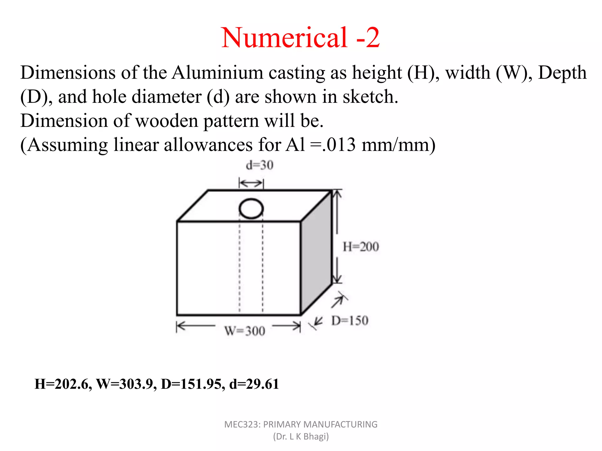 Dimensions of the Aluminium casting as height (H), width (W), Depth
(D), and hole diameter (d) are shown in sketch.
Dimension of wooden pattern will be.
(Assuming linear allowances for Al =.013 mm/mm)
Numerical -2
H=202.6, W=303.9, D=151.95, d=29.61
MEC323: PRIMARY MANUFACTURING
(Dr. L K Bhagi)
 